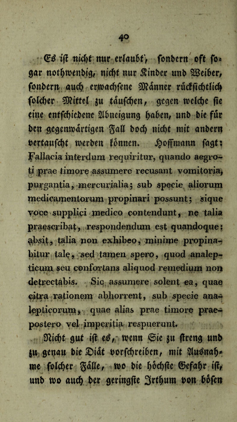 (g$ ifl md)t nur erlaubt', fonbern off fo* gar notbwenbig, ntcfjf nur $inber unb Leiber, fonbern auch erwacbfenc Scanner rucfftebflicb folcber Mittel $u fanfcbcn, gegen welche ftc eine enffcbicbcne Abneigung buben, unb bie für ben gegenwärtigen gall bod) niebt mit anbern oerfaufebf werben fbnncn. Jjojfnnmn fagf: Fallacia interdum X’equiritur, quando aegro- ti prae timore assumere recusant vomitoria, purgantia, mercurialia; sub specie aliorum medicamentoi'um propinari possunt; sique voce supplici joedico contendunt, ne talia praescribat, respondendum est quandoque: absit, talia non exhibeo, minime propina- bitur lale, sed tarnen spero, quod analep- ticuixx sen confovtans aliquod remedium non deti-ectabis. Sic assumere solent ea, quae ci-tra rationem ablxorrent, sub specie ana- kpticorum, quae alias prae timore prae- postero vel impeiitia respuerunt. üiicbf gut ijt e$, t»eitn 6ie jn ftreng unb ju genau bie £>i4t uorfebreiben, mit $lu&tab* me folcber §4Ke, wo boebfie ©efabr tff, unb wo auch ber geringjie 3rfbum bon bofen