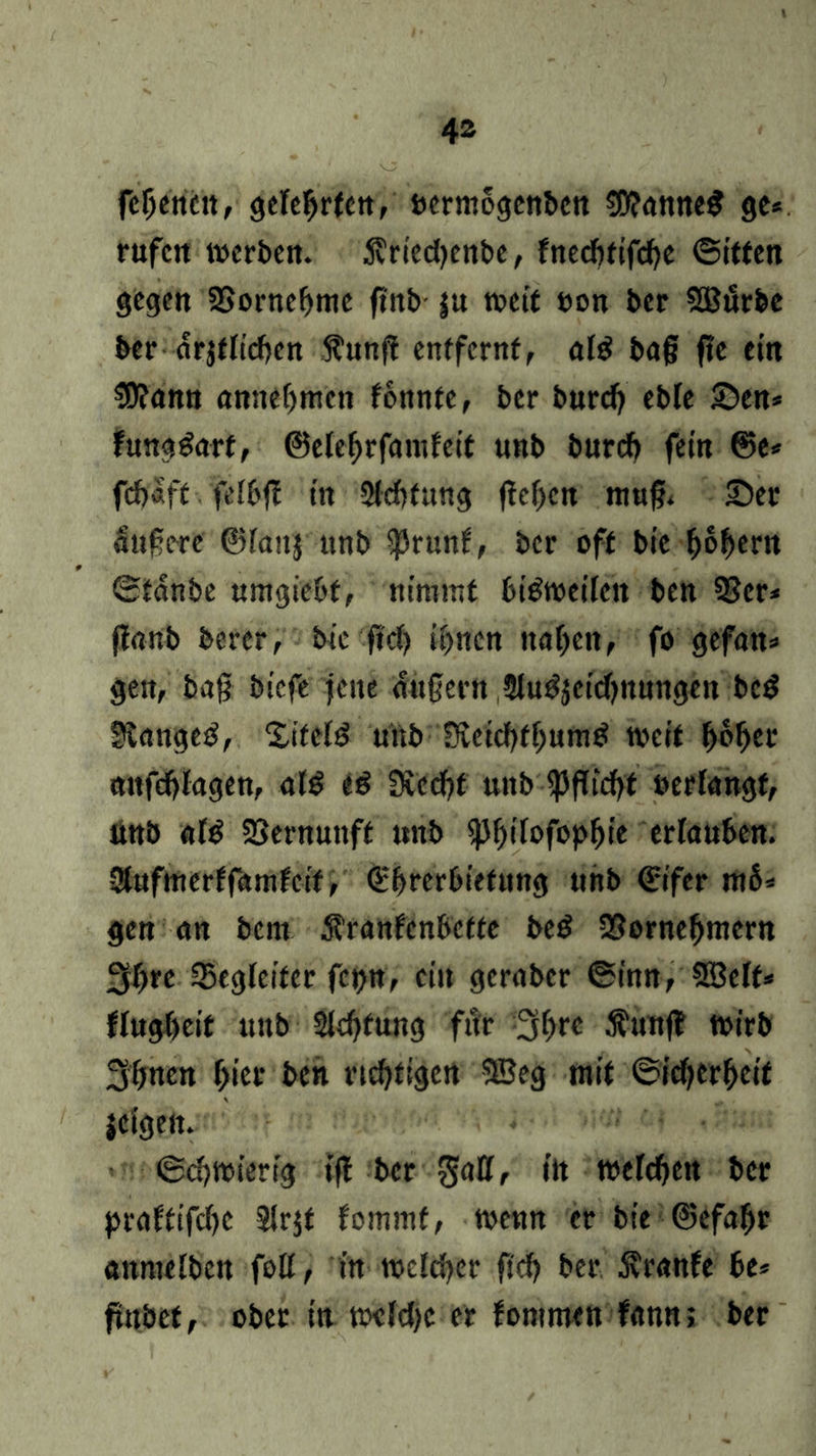 fchenen, gelehrten, bermogenben $?anne$ ge* rufen werben, ^riedjenbe, fneehtifche (Sitten gegen SSornehme ftnb ja weit »on ber ©ürbe ber arjtliefen ^unff entfernt, al$ bag fic ein ©ann annetjmen fbnnte, ber burd) eble Sen* fung&trt, ©elehrfamleit unb burd) fein ©e* fch'aff felbß in 2td)fung ftef>cn muß. £>er äußere ©faitj unb $runf, ber off bie hebern (Stanbe umgiebt, nimmt bisweilen ben $8er* ßanb bercr, bie fid) ihnen nahen, fo gefatt* gen, bag biefe jene äußern 5tu^cid)itungen be$ Stange^, Sifeld uitb Svcichthumtf weit Jjofjer mtfeblagen, al6 tß 3icd)f unb Pflicht verlangt, unb al$ Vernunft ttnb ^J^iiofopßie erlauben. $ufmerffamfcif, Ehrerbietung unb Eifer m5* gen an bem ^ranfenbette beS Vornehmem 3hrc Begleiter fcpn, ein geraber (Sinn, ©elf* flugbeit unb Sichtung für 3l>re $uitff wirb 3hnen gier ben richtigen ©eg mit ©idjergeit »eigen. (Schwierig iff ber galt, iit welchen ber praftifege Slrjt fommf, wenn er bie ©efagr anmelbcn fod, in welcher fleh ber Äranfe be* fmbet, ober in wddjc er fommen fann; ber