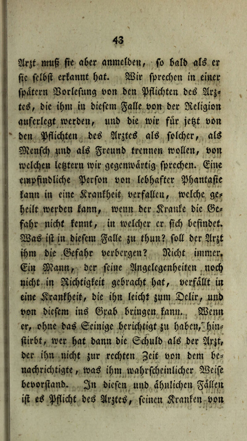 Sirjt imt§ ftc aber nnmcfben, fo Bctlb dB er fic feibji crbarntt I)at. SBir fprcd)cn in einer fpdtcrn SSoriefung non ben $jTid?ten bc£ 2lr$* tc$, bic ihm itt btefem gälte Pon ber Sieligion attfcrlcgt werben, «nb bie wir für je|f non ben ^Jflid}ten bee' Slrjte^ a(3 folcbcr, ald SOienfd) «nb al$ greunb trennen wollen, Pon wcldjen le^tcrn wir gegenwärtig fpreeben. Sitte empfmbltche $erfott pon lebhafter ^banfafte fantt in eine 5frnnf[;eit perfaUen, welche ge# heilt werben famt, weint ber Traufe bic @e* fahr nicht fennt, itt welcher er ftd) beftnbef. SBaö ift in biefera gälte $u tl)«n? foß ber 2tr|£ ihm bie ©efafjr perbergen? 9?id)t immer. Sin SDIctnn, ber feine 2lngelcgcnheifcn noch nid)t in Kichtigfcit gebradjt l)at, pcrfdllt in eine Äranfheit, bie ihn leidjt jttnt £>clir, unb pon btefem ing ©rab bringen fann.. 5Scnn er, ohne bag ©einige berid)ttgf jtt haben,/hin# fiirbt, wer hat bann bie ©d>ulb al£ ber 2irjt, ber if>n nicht jur redeten 3e>f bon bem be# nachridttigte, wa$ ihm wahrfdjeinlidjer Söeife beoorjtanb. 3n biefen unb dhnlid^cn Ratten ijt e$ Pflicht be$ SKrjted, feinen Uranien Pon