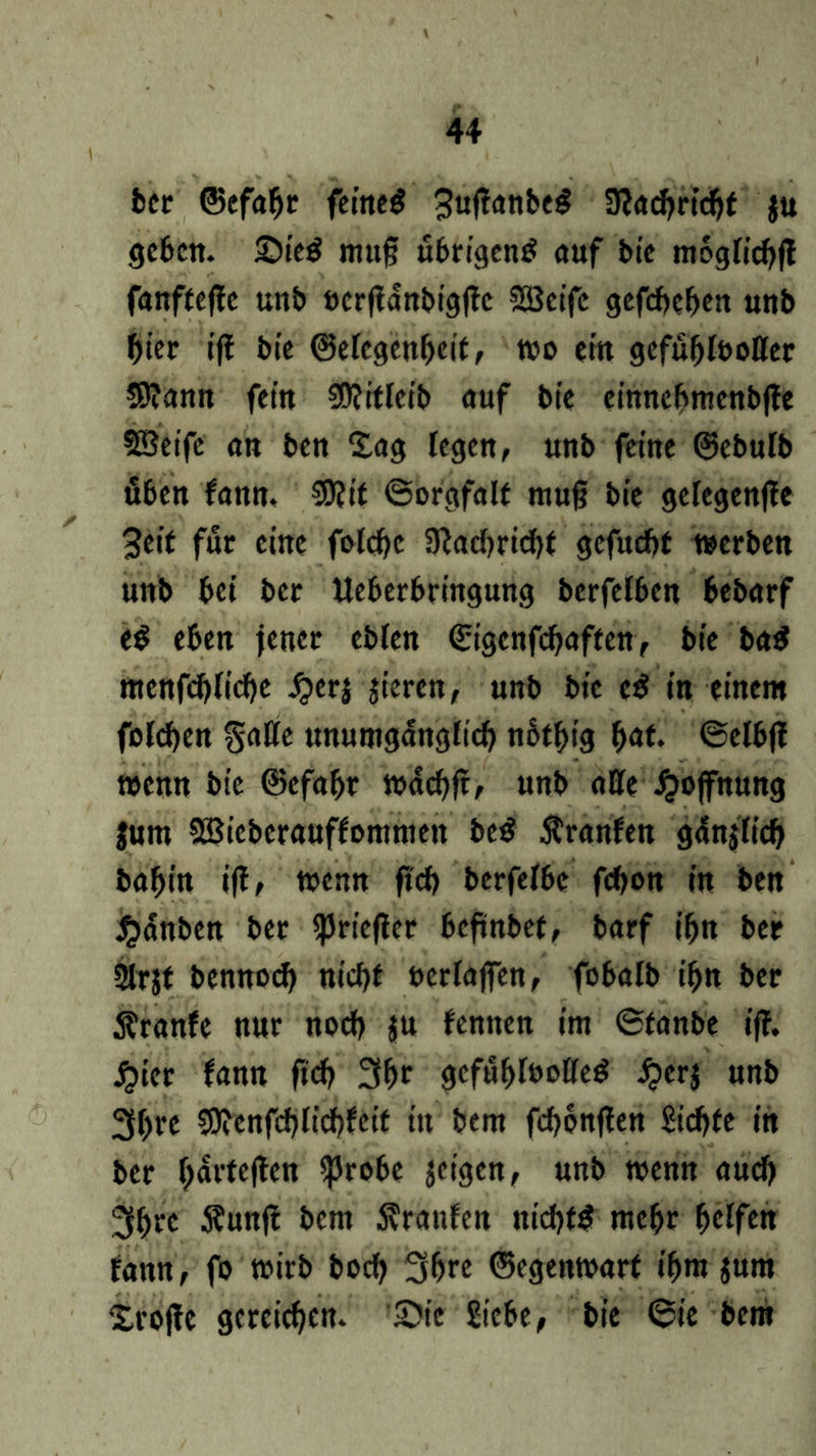 ber ©efabr feineg ^ujfanbeg Ühcfyrtdjf ju geben. £)ieg muf übrigen^ auf bie moglicbft fanftejtc unb öcrjtdnbigttc SBeifc gefcbeben unb hier tfl bte ©ercgenbcit, wo cm gefubfootter $?ann fein 30?itlcib auf bie einncbmcnbffe SBeife an ben Sag legen, unb feine ©ebufb üben fann. COJtt ©orgfalt mu§ bie gefegenjfe 3eit für eine fotebe 3^ad>ricf>t gefuebt werben unb bei ber Ueberbringung berfefben bebarf ed eben jener cblen <Sigenfcf?affen> bie ba$ menfcblidje £erj jieren, unb bie cß in einem fofeben Satte unumgänglich nbtbt'g f)dt. ©elbff wenn bie ©efabr wdcbft, unb atte Hoffnung Jurn SBicberauffommett be$ dtranfen gdnjlicb babin iff, wenn fi'cb berfelbe febon in ben #anben ber «priefler beftnbef, barf ibn ber 2trjt bennod> nicht berlajfen, fobalb ihn ber Äranfe nur noch ju fennen im ©tanbe iff. £ier fann ftcb 3br gefühlvolles £erj unb 3b« Sttcnfcblicbfcit in bem febonften Siebte in ber bdrtejlen ijJrobe feigen, unb wenn auch 3b« $wtfi bem Uranien nichts mehr Reifen fann, fo wirb boeb 3b« ©egenwart ibm $um Srojte gereichen. £>ie Siebe, bie ©ie bem