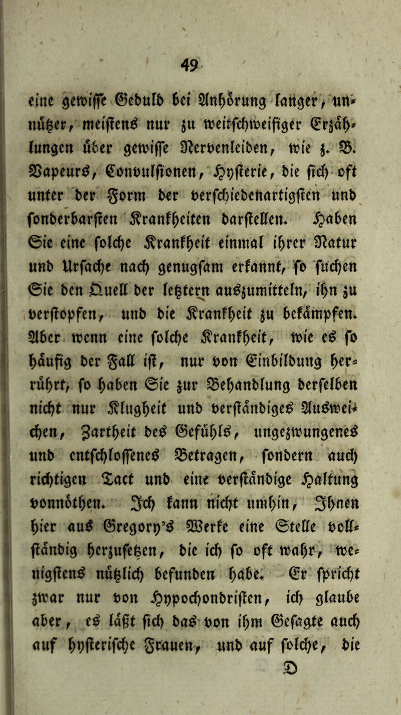 eine gett>i|fe ©ebulb bei Slnhorung langer, un» nu($er, meifteng nur $u meitfehtreifiger ©rädh* (ungen über gctvtffc Sfteroenleiben, trte j. 55. SSapcurg, ©onoulftonen, jjpjferie, bie ftdj oft unter ber gorm ber berfchiebeftartigflcn unb fonberbarjtett Äranfljdten barflellen. ipaben ©ie eine fofcf>c Äranffjei'f einmal ihrer 9?atur unb Urfache nach genugfam erfannf, fo fuchen ©ie ben jQuelt ber (extern augjumittefn, ihn $u nerflopfen, unb bie Äranfheif ju bcfdmpfen. 2t6cr trenn eine folche $ranfheit, trie eg fo hauftg ber galt ift, nur Pon ©inbilbung her* rührt, fo haben ©ie jur 55ehanblung berfelben nicht nur Klugheit unb oerftdnbigeg Slttgwei-* chen, Zartheit beg ©efublg, ungejtrungeneg unb cntfchlojfeneg befragen, fonbern auch richtigen $act unb eine »erjldnbige Raffung uonnothen. 3cf) fann nicht umhin, 3h«en hier aug ©regorp’g SSerfe eine ©teile roll* ftanbig herjufefeen, bie ich fo oft trafjr, tue* nigfleng nuhltch befunben höbe, ©r fpricht Jttar nur t>on jjppochonbrijlen, ich glaube aber, cg laßt ftch bag pon ihm ©efagfe auch auf hptferifche grauen, unb auf folche, bie ©