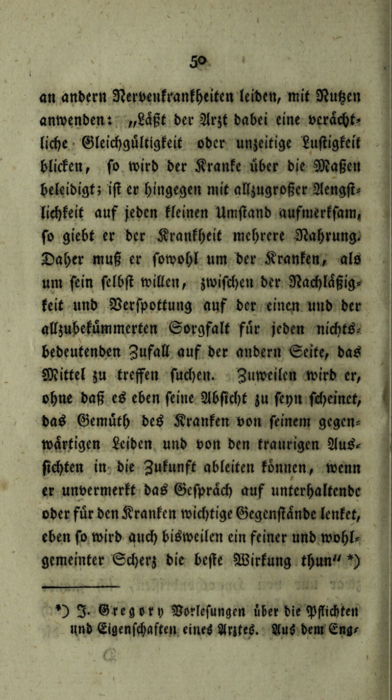 5<> an anbern Sfterbenfranfheiten leiben, mit Siufjcn anmenben: „U$t bei* 2lr$t fcabci eine beraub liehe ©leidjgultigfeit ober unjeitige £uftigfeit bliden, fo wirb ber Äranfc über bic Wagen beleibigt; ijf er hingegen mit attjugroger 2lengfi* liebfeit auf jeben fleinen Umjlanb uufmerffam« fo giebf er ber Äranfheit mehrere Nahrung. £>aher mujii er fotoohl nm ber Äranfen, als um fein felbfl mitten, jmifdjeit ber 3lad)l<$gig= feit unb UJerfpoftung auf ber einen unb ber attjubefummerten ©orgfalf für jeben nichts bebeutenben Unfall auf ber aitbern ©eite, ba$ Wittel $u treffen fud)ett. Bumeilen rnirb er, ohne bag e$ eben feine 2lbftd>f $u feptt fcheinet, ba$ ©emüth bc£ Ärattfen oott feinem gegen* wdrfigen Sciben unb t>on ben traurigen 2lu£* flehten in bie 3ufunff ableiten fonnen, wenn er unoermerft ba$ ©efpräcb auf unferhalfcnbc ober für ben Äranfen widrige ©egenffanbe lenfet, eben fo roirb aud) bisweilen ein feiner unb mol;!* gemeinter ©djerj bie befle ©irfutig tgun *) *) 3- ©reflcrt) fPorfcfungm über bie «Pflichten unb Sißenfehaften eines SirjteS. 2(u$ bern Snn*