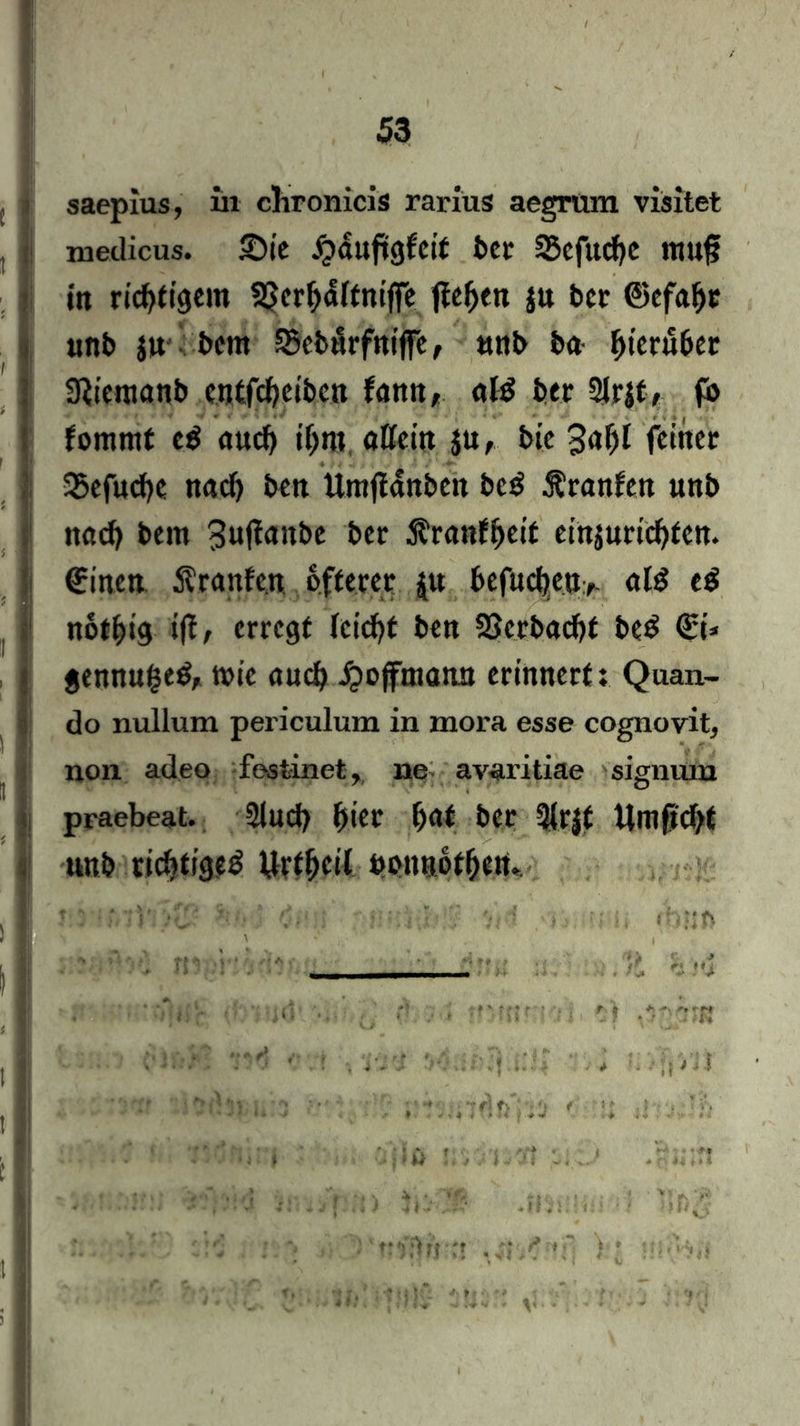 saepius, in chronicis rarius aegrum visitet medicus. ©tC Jpduftgfeif ber S5cfttcf)C ttUtfj in richtigem SSerbdltniffe fielen ju ber ©cfaljc unb ju bcnt SScbitrfniflFe, unb ba ^tcrubec aRicraanb entfcbeiben famt, «1$ ber Slrjt, fb foiumf e$ auch ihm, allem $u, bte 3a^t feiner 35efucf>e nach beit Umfianbett be$ Äranfen unb nach bem 3»(ianbe ber $ranfbeif einjuriebten. Bitten Äranfcn öfterer jw befitcbeit, als eb notbig i(i/ erregt feiert bett 23crbacbt be£ <£t* « gennugeb, mie auch ipojftnatut erinnert: Quan- do nullum periculum in mora esse cognovit, non adeo festinet, ne avaritiae signum praebeat. 2lnd) fyiev ba* ber 3lr|t Umftdbt unb richtige^ ürt^ctl uonnotben. . I r: ;f,-V:>c- V. * : •j-ii-.I.-? '/jrf ♦ ■-. ihüfi
