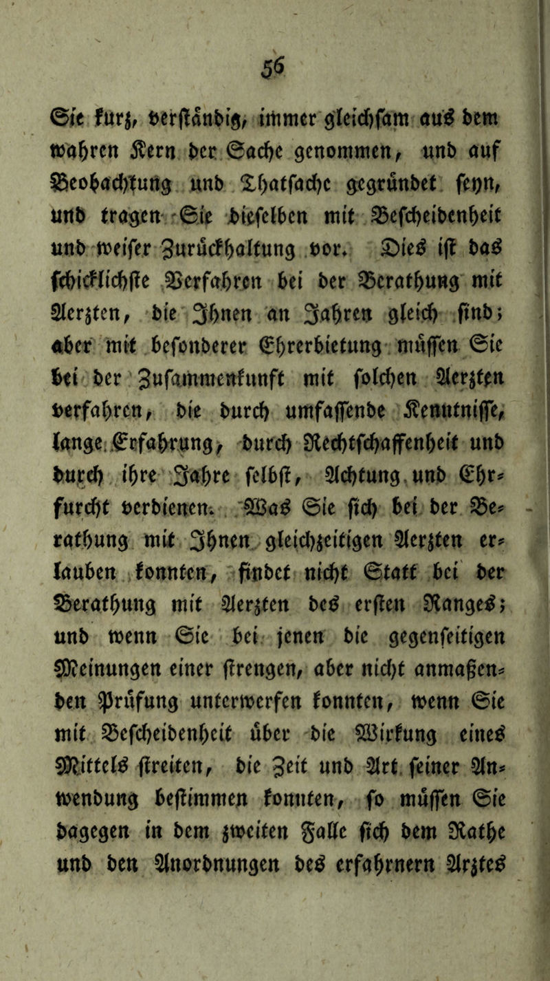 ©ie furj, berftanbig, immer glcichfam öu$ bem wahren Äern ber ©ache genommen, unb auf ^Beobachtung unb 2,f)ntfnd)c gegrunbet feijn, unb tragen ©ie biefelben mit 35efcheibenheif unb weifer 3«riScff>aItung uor. ©ietf iff bad fchicflichfte Verfahren bei ber ^cratfjung mit Siebten, bie 3hnen on Sauren gleich ft'nb, «ber mit befottberer (Ehrerbietung muffen ©ie btt ber 3uf<umue«fttnff mit folchen 2lcr$tm berfahren, bie burch umfaffenbe Äenntnijfe, lange.Erfahrung, burch Stechtfchaffenljeit unb burch ihre Sabre felbfi, Sichtung, unb €f)r* furcht berbienen. 5ö3ad ©ie ftd) bei ber 33e» rathung mit Sbnen gleichseitigen Slerjfen er* lauben fomtten, ftttbef nicht ©taff bei ber Sjerathung mit Siebten bed er fielt 3iange$; unb wenn ©ie bei jenen bie gegenfeitigen Meinungen einer ftrengen, aber nicht anmafjen* beit fJJrufung unterwerfen tonnten, wenn ©ie mit ^efcheibenheit über bie Söirfung eiltet Sftitteld fireiten, bie 3eit unb SJrt feiner Sin* wenbuug beftimmen fonnten, fo muffen ©ie bagegen in bem jweiten gatte ftch bem SHafhe unb ben Slttorbnungen be$ erfahrnem Slrjtetf