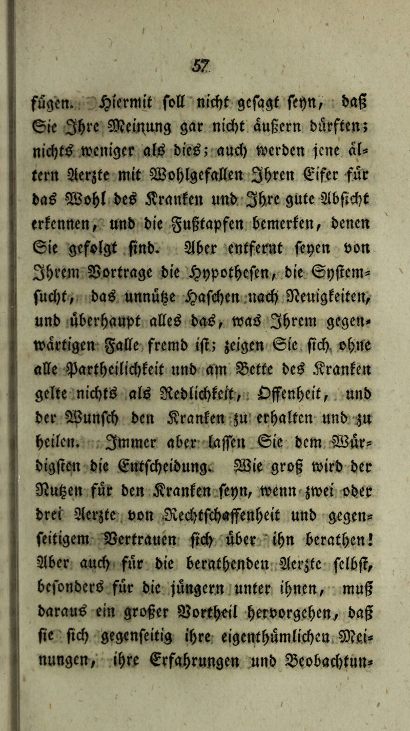fügen, hiermit fott ntcfjf gefagt fei)tt, baß ©ie 3{H'C 20?eij\ung gar nicht äußern bürften; nidjfi? weniger ald bieitaud) werben jene dl* fern Slerjte mir SBohlgefatten 3hren Eifer für ba6 SöoJjl be$ Ärattfen unb Sb™ 9ute Slbftebf erfennen, »nb bie gußfapfen bewerfen, beiten ©ie gefolgt ftnb. 21ber entfernt fepen »on 3&rcm SSortrage bie jjppothefen, bie ©pßem* fud)t, ba$ unnu£e -fcafdjen nach 9?euigfeiteit, »nb überhaupt atted ba£, waß 3hrcm gegen* wattigen gatte fremb ift; jeigen ©ie ftd) ohne atte ipartbcilidjfeit nnb am S$ctfe be£ .franfen gelte niebtd ald 3teblicbfert, Offenheit, unb bet 5£»nfdj ben Uranien ju erhalten unb ju heilen. 3nimcr aber lajfctt ©ie bem SBur* bigfien bie Enffcbeibung. Söie groß wirb ber Iföufceit für ben Uranien fepn, wenn $wei ober brei Slerjfe oen Svedjffcbajfenheit unb gegen* feitigem Vertrauen ftcb über ihn berathen! 3lber auch für bie berathenben Sierße fclbfc, befonberö für bie jungem unter ihnen, muff baraud ein großer SJorthoil hetporgehen, baß fie ftch gegenfeitig ihre eigenthumlidjen 9D?e.i* nungen, ihre Erfahrungen unb 33eobad)tun*