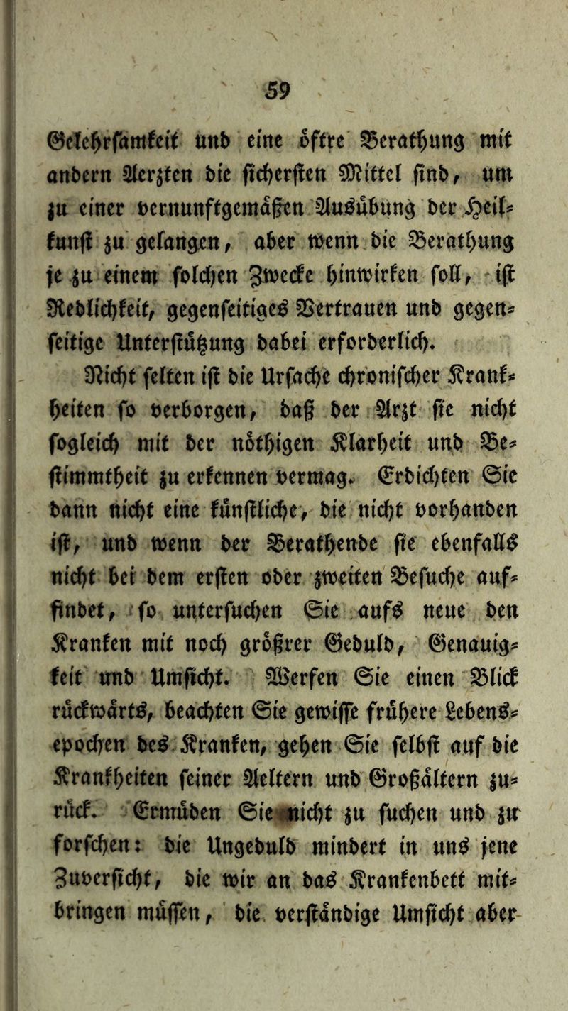 ©elcbrfamfeit tmb eine oftre 35crötbung mit anbern Slerjfen bte ftcbcrjfen Mittel ftnb, um jn einer »crnunftgcmägen üluöübung ber^cil* futtfi ju gefangen, aber wenn bie 55eratf)ung ie jtt einem folgen c bintoirfen foff, iff 3ieblicbfeit, gegenfeitigeö SSerfrauen unb gegen* fettige Untcrjtuhung babei erforberlicb. Üttcht feiten iff bte Urfachc cf>ronifcf>er 5?ranf* beiten fo »erborgen, bag ber Slrjt ftc nicht fogleicb mit ber notbigen Älarbeit unb 35e* fiimmfbeit ju erfcnnen »ermag. ©rbicbten ©ie bann nicht eine fünftlicbc, bie nicht »orbanben iff, unb wenn ber 3?eratbenbc fte ebenfalls ni<ht bei bem erffen ober jtoeiten ^efuche auf* ftnbet, fo unterfuchen ©ie auf$ neue bett Äranfen mit noch grogrer ©ebufb, ©enauig* feit unb Umftchf. Werfen ©ie einen 25lt<f rucfmarttf, beachten ©ie gewiffe frühere gebend* epochen be$ Äranfen, geben ©ie felbff auf bie Äranfbeiten feiner Steifem unb ©rogältcrn ju* rttcf. ©rmuben ©ie nicht ju fuchen unb jtr forfchen: bie Ungebulb ntinberf in un$ jene Buoerftcbf, bie wir an ba$ S^ranfcnbett mit* bringen muffen, bie »erffanbige Umgebt aber