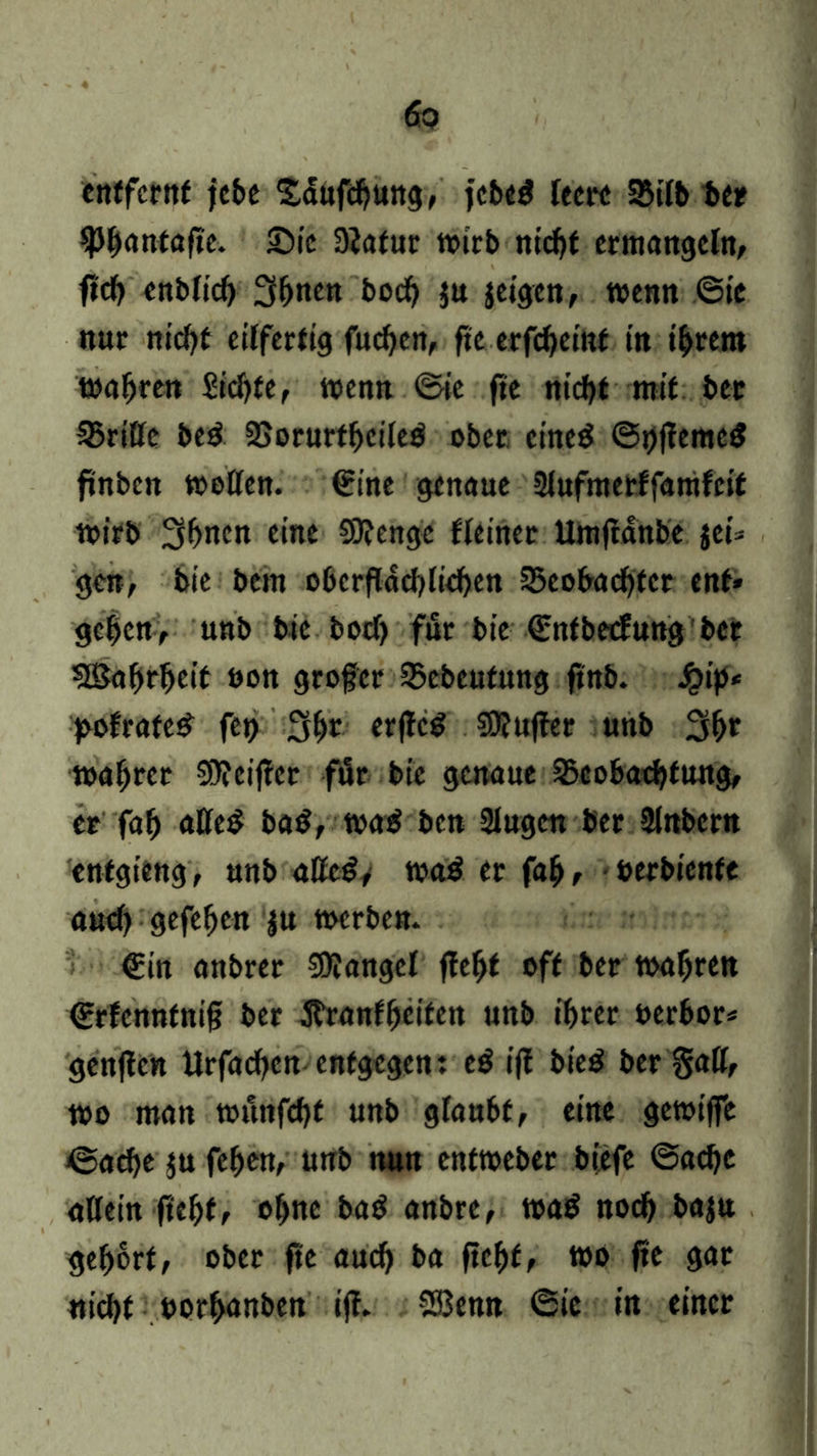 entfernt jebe Sdufcbung, fcbe^ Teer« 2Mb ber fHlonfafte. £>ic 3iatur »trb nicht ermangeln/ ficf> enblic^ 3fjnm boeb ju jeigen, wenn ©ic nur nicht eilfertig fueben, ftc erfebeint in intern magren Siebte, wenn ©ie fie nicht mit bet Griffe be£ SBorurtbeileö ober cine$ ©t)f?eme$ ftnben toollen. €ine genaue Slufmerffamfeit toirb 3bncn eine SOJenge Heiner Umftdnbe jei* gen, bie bem oberflächlichen Beobachter ent* geben, unb bie boef) für bie ©ntbeefung bet SBabrbeif oon grofer Bebeutung fittb. Jpip* >ofrate£ fet) 3br erjteS Sttuffer unb Sb»“ toabrer Stteiftcr für bie genaue Beobachtung, er fab aßeß ba$, was? ben Slugeit ber Slnbern enfgitng, unb alfc#> wa$ er fab, berbienfe auch gefeben ju toerben. €in anbrer SDlangcl jfebt off ber wahren ©rfcnnfnifj ber ftranfbeifen unb ihrer uerbor* genften Urfacben entgegen: e$ ift bie£ ber §aff, wo man tounfebt unb glaubt, eine getoiffe ©acbe ju feben, unb nun enttoeber bjefe ©aebe allein ftebf, o^tte ba$ anbre, wa$ noch baju gehört, ober fie auch ba ftebf, wo fte gar nicht oorbanben ift. SEBemt ©ie in einer