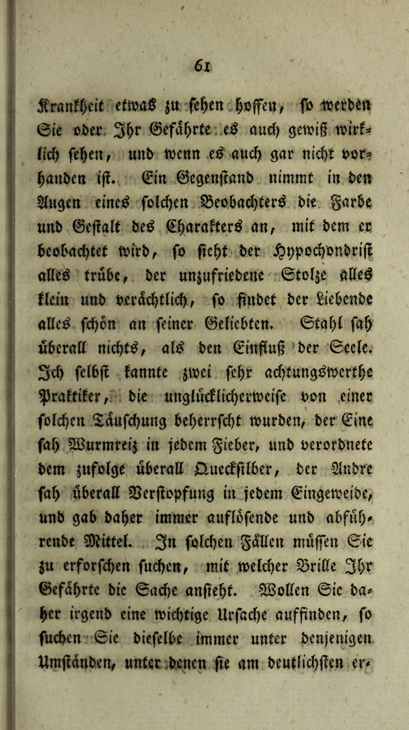 Äranfhcit etwas ju feljen hoffen, fo werbt« ©ie ober 31>r ©efdljrte eS aud) gewifj wirf* lief) febett, unb wenn eS auch gar nicht bor? Rauben iff. ©in ©egenfianb nimmt in ben Singen eines foldjen Beobachters bie garbe unb ©effalt beS ©harafterS an, mit bem et beobachtet wirb, fo ficht ber #i>pochonbriff alles trübe, ber unjufriebene ©tolje alles flcin unb beruflich, fo finbef ber Siebenbe alles fchon an feiner (Beliebten. ©taljl fah überall nichts, als ben ©ittflufj ber ©ccle. 3d) fclbfi fannte jwei febr achfungSwerthe spraftifer, bie unglütflidjerweife bon einer foldjen Sdufchung beherrfdjf würben, ber ©ine fal) SBurmreij in jebem gieber, tmb berorbnefe bem jufolge überall £>.uccfftlber, ber Slnbre fal) überall Berjtopfung in febem ©ingeweibe, «nb gab baher immer attflofenbe unb abfüfj* renbe Mittel. 3n foldjen gallen muffen ©ic ju erforfchen fuchen, mit weldjer Brille ©efafjrte bie ©adje anftehf. Sßollen ©ic ba* her irgenb eine wichtige Urfadje auffinben, fo fuchen ©ic biefelbe immer unter benjenigen llmfidnben, unter benen fte am beutlichficn er-
