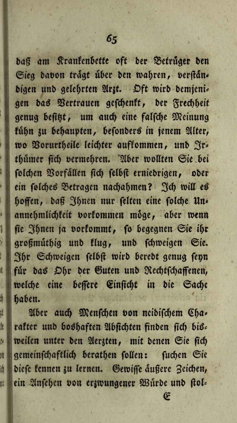 *5 i tag am ßranfenbette off ber SSefruget ben i (Sieg babon fragt über ben wahren, bergan» bigen unb gelehrten Slrjf. £)ft wirb bcmjcni» }gen bad Vertrauen gefcbenft, bcc gredjbeif genug beg^t, um auch eine falfdje Meinung fubn jtt behaupten/ befonberS in jenem 3Uter, wo Sßorurtfjeife leistet auffommen, unb 3r* tfjitmer geh t>ermef>ren. *2lbcr wollten @ie bei * | folcben SSorfallen geh felbg erniebrigen, ober ! i ein foldjeä befragen nadjagmen? 3cb will ei hoffen, bag 3if>twn nur feiten eine folcfye Un* annebmlidgcit borfommen möge, aber wenn i | ge 3gnen ja borfommt, fo begegnen (Sie igr grogmutgig unb flug, unb fd)wcigcn (Sie. : 3bf ©ebweigen felbg wirb berebf genug fepn it für ba$ Öbr ber ©ufen unb Ütecbtfcbaffenen, toelcbe eine belfere ©ingd>t in bie (Sache I haben. }t I Slber aud) 0?enfd)tn bon neibifegem (Ega* ft I raffetr unb boshaften 21bgcbfen gnben ftcb bi& t< weilen unter ben 2lerjten, mit benen @ie ftd) iit gcmeinfcbaftlid) beratben füllen: fueben <Ste id) biefe fennen $u lernen, ©ewige augere 3eicben, ein hingegen bon erjwungener SBttrbe unb gol* €