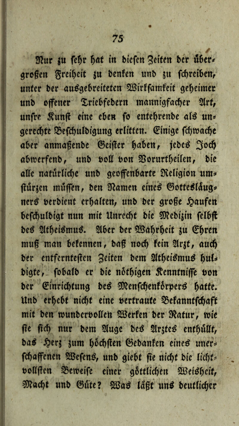 3?ur ju fc^r hot tn bicfcn Seiten ber über* große« Freiheit ju benfen unb $u fchrciben, unter ber ouggebrcitefen SBirffamfeit geheimer unb offener Xricbfebern mannigfacher 2lrf, unfre $unß eine eben fo entehrenbe al$ un* gerechte 35efchulbigung erlitten. Einige fcf>tt>adjc ober anmaßenbe ©eijter hä&tHr jcbcB obwerfenb, unb boll bon Sßorurthetlen, bie alle natürliche unb geoffenborfe Slcligion um* flurjcn muffen, ben 3iamcn einc$ ©offe$l<Sug* ncr£ berbient erholten, unb ber große Raufen befchulbigf nun mit Unrecht bic 95?cbi|in fclbft bcö 2lthei£mu& Slber ber SBobrhcif ju ©h«« muß man befennen, boß noch fein 2lr$t, oudj ber entfernteren 3c*ten hent SltheiSmug buU bigte, fobolb er bie nofhigen 5?cnnfniffe bon ber ©inrichfung be$ SSRcnfchenförperö hätte. Unb erhebt nicht eine bertroufe ^efonntfehoff mit ben tounbcrboUe« SBerfen ber IRofur, tote fte (ich nur bem Sluge beö 2lrjfc£ enthüllt, ba$ £crj jum haften ©ebanfen eincg uner* fehoffenen SBefcnS, unb giebt ße nicht bic licht* bollßen 3>eroeife einer göttlichen 2öeiöheif, 3J?acht unb ©ute? SBa$ logt un$ beutlicher