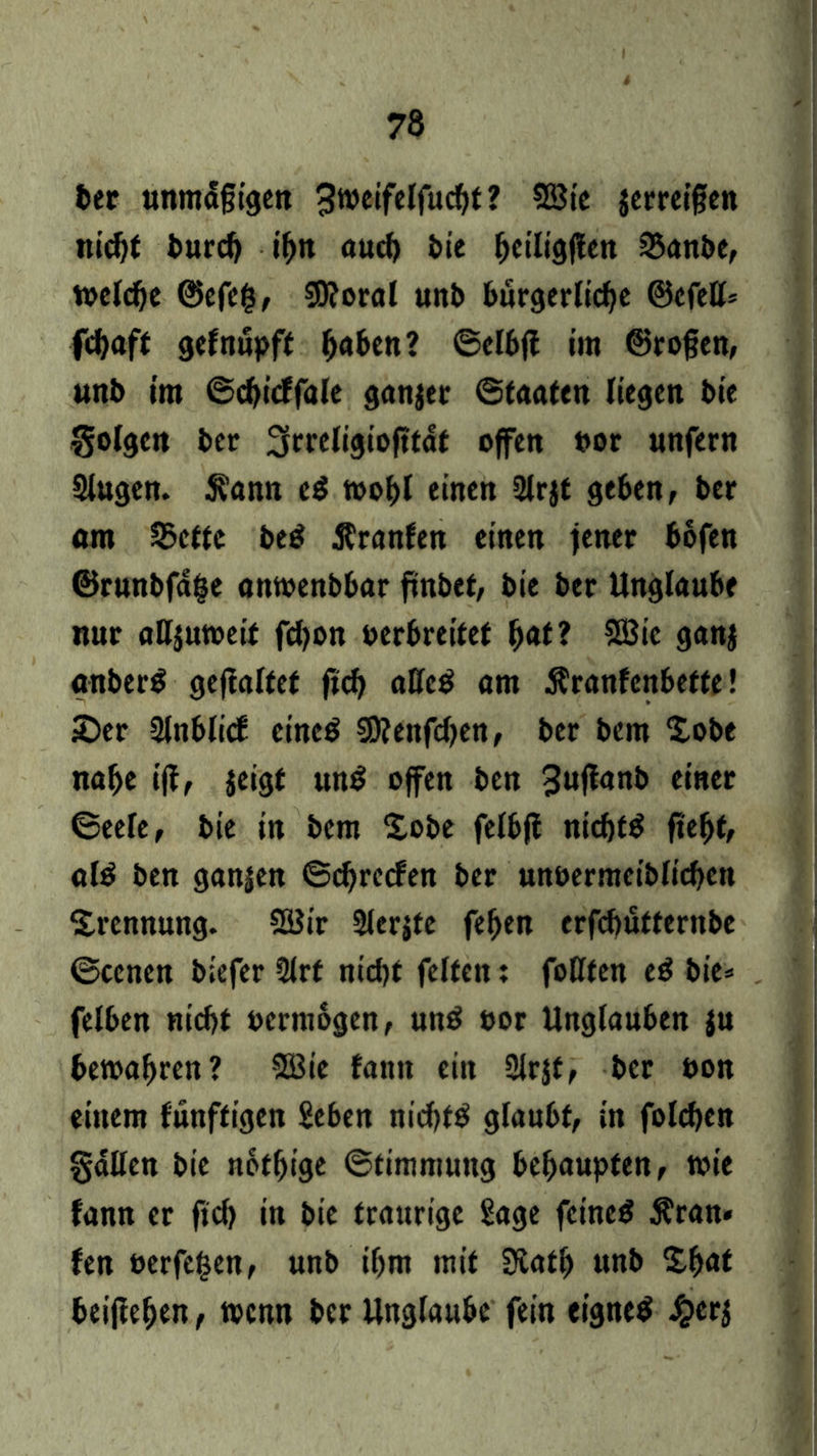 ber unmäßigen 3weifelfud)t? 53ie jerreißen nicht burcb ihn auch bie ^ctlig|!en Sanbe, tocld^c ©efcfc, 59?oral unb bürgerliche ©efeß* febaft gefnupft fmben? ©elbff im ©roßen, unb im ©chicffale ganzer ©faaten liegen bie golgen ber Scrrcn^iofitdt offen »or unfern Slugen. $?ann eS wohl einen Slrjt geben, ber «m Sette be$ ßranfen einen fener bofen ©runbfdfe anwenbbar ftnbct, bie ber Unglaube nur aUjutoeif fdjon oerbreitet fm*? Söic ganj «nberS geffalfet ftch aßcS am Äranfenbette! £>er Slnblicf eines SJ?cnfcf>en, ber bem Xobe nahe iff, jeigt unS offen ben 3nfkn& einer ©eele, bie in bem £obe felbfi nichts fteljt, als ben ganjen ©chrecfen ber unbermciblichen Trennung. CSJir 2ler$te feljen erfebütternbe ©eenen biefer 9lrt nid)t feiten: foßten eS bie» felben nicht öermogen, unS »or Unglauben ju bewahren? 2Bie bann ein 2lr$f, ber bon einem fünffigen Seben nichts glaubt, in folgen gäßen bie notljige ©timmuttg behaupten, wie fann er fid) in bie traurige Sage feines $ran* fen berfefcen, unb ihm mit Siath unb Zf>at beiliehen, wenn ber Unglaube fein eignes £er$