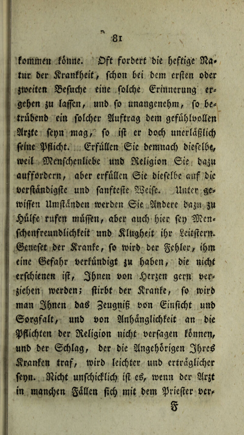 fommcit f6ttne. £>ff forbert bie Affige Sßa* tut ber i?ranff)eif, fcfjon bei bettt erften ober jtoeiten SSefudK eine folche Erinnerung er» geben $u laßen, unb fo unangenehm, fo he* trubenb ein folchcr 2inffrag bem gefühlvollen 2lr$fe fepn mag, fo ift er hoch unerläßlich feine Pflicht. Erfüllen ®ic bemnad) biefelbe, weil ?0?cnfd)enliebe unb Sveligion 6ie baju anfforbern, aber erfüllen @ie biefelbc auf bie bcrfidnbigftc unb fonftefte SBeife. Unter ge* wiffen Umfianben werben ®ic 3lnbere baju ju jQÜlfe rufen muffen, aber aud? hier fei) 53?en* fchenfreunblichfeit unb .Klugheit ihr Seitficrn. ©cnefet ber Kranfe, fo wirb ber gehler, ihm eine ©efaffr berfunbigt $n l)aben, bie nicht erfdjienen ift, 3hntn bon iperjen gern ber* jiehen werben; ftirbf ber Kranfe, fo wirb man 3hncn bad 3eu9«t§ bon Einficht unb (Sorgfalt, nnb bon 2lnf)dnglichfcit an bie Pflichten ber Religion nidjf oerfagen fonnen, unb ber ©chlag, ber bie Slngeijorigcn 3hre£ Kranfen traf, wirb leichter unb erträglicher fetjn. 3tid)t unfchicflich t'fi c£, wenn bei* Slrjt in mand;en gatten fief) mit bem fpriefter »er* ff