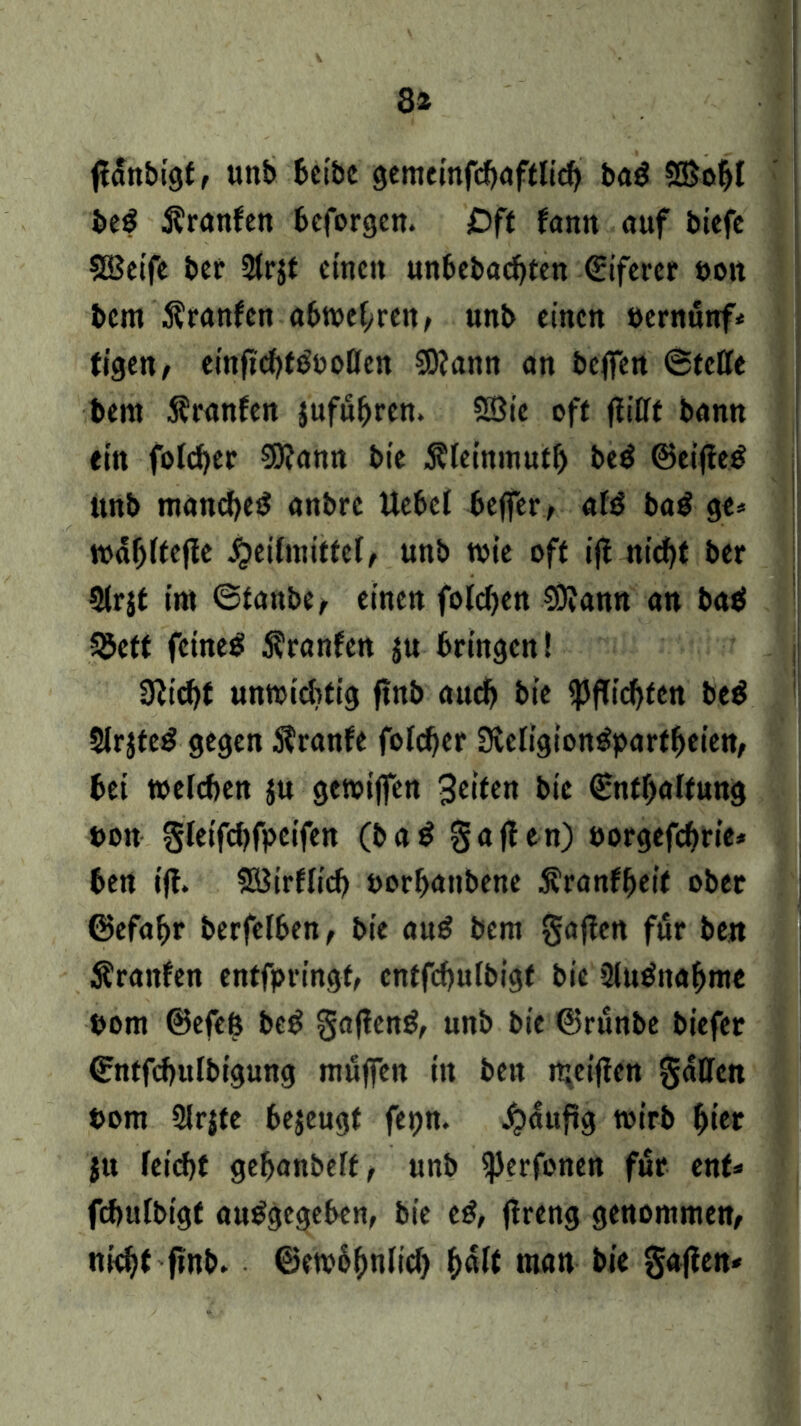 8* ffanbigf, unb beibc gemeinfcbafflicb bag ®obl be$ franfen beforgcn. Oft fann auf biefe SBeife bei* 2lr$t einen unbebauten Eiferet bon bem Äranfen abwebreit, unb einen bernunf* tigen, einffcbtSboffen SOfann an befien ©teile bem Äranfen jufuljren. SOßic oft ffifft bann ein folcber SDfann bie Äleinmutb be$ ©eiffeg unb manches anbre Uebel beffer, afö ba$ ge» mäfjlfejle Heilmittel, unb tbie off iff niebt ber Slrjt im ©taube, einen folcben 93fann an bab 55ett feinet Uranien $u bringen! 3ficbt unwichtig ftnb auch bie fpffiebfen be$ SlrjteS gegen Stranfe folcber Svcligt'ongparfbeien, bei welchen ju gewiffen bie (Enthaltung boit gleifcbfpeifen (ba$ gaff en) borgefebrie* bett iff. SBirllicb borbatibene Äranfbeif ober ©efabr berfelben, bie au£ bem gaffen für be« Äranfen entfpringf, cntfcbulbigt bie 3lutfnabme bom ©efeß beg gaffend, unb bie ©runbe biefer ©ntfcbulbtgung muffen in ben mciffen gaffen bom ülrjfe bejeugt fepn. Häufig wirb ^ter ju feiebt gebanbeff, unb <|Jerfonen für ent* fcbulbigf angegeben, bie e£, (freng genommen, niebt jinb. ©embbnlicl) b<*K man bie gaffen*