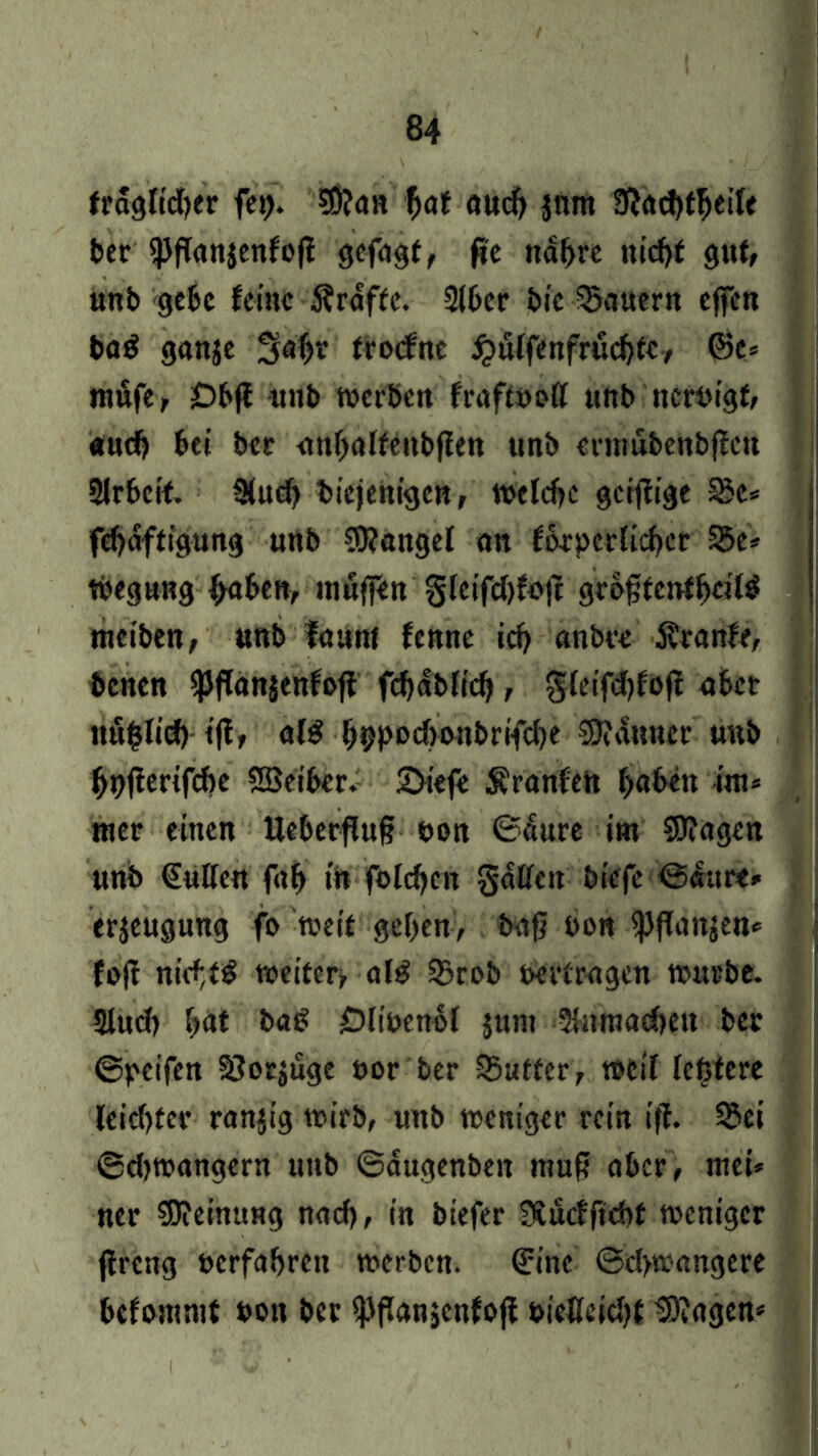 fraglicher fep. SÖ?an fyat aud) jnnt bcr «PfTatticnfofl gcfdgf, fic nabre nicht gut, unb gebe feine Kräfte. 2lber bic dauern effen baS ganje Sabr trexfne #ü(fenfrücbte, ©e= mufe, Dbjf unb werben fraftöoff unb ncrPigf, auch bei bet anbalfeubffen unb ennubenbffett 5lrbeif. 2(ueb diejenigen, welche gerfiige Sc* febaffigung unb SRangel an forpcrlicber 25e* tbegnng f>aben, muffen gletfdjfojt gri>§fenfbcil$ meiben, uub faunt fennc ich nabte Äranfe, denen «Pflanäenfojf f<f>abfic^, $leifd)fo|f aber ttu^Ticf) ifi, al£ f)9pDd)0!tbrifd)e Gauner uub bpfierifebe SSeiber. 2)iefe Äranfeh f>aben im* wer einen Ueberfluf? oon ©aure im Sflagen unb €ullen fab in folgen galten biefe Saure, erjeugung fo weit geben, bafj pon *pjfan$en, fojf nid;t£ weiter^ alg 5?rob »ertragen mürbe. Slud) bat bat? £)li»cn6l jum 2tmnad)cu ber Speifett SJorjuge »or ber SSuffer, weil festere leid)fer ranjig wirb, unb weniger rein iff. 33ei Sdjwangern uttb ©augenben muf? aber, mei» ner Meinung nach, in btefer Sfcücfftcbt weniger jtreng »erfahren werben. ©ine Sdywangere bcfamnit »on ber ^fianjcnfojf »iellcicbf lagern