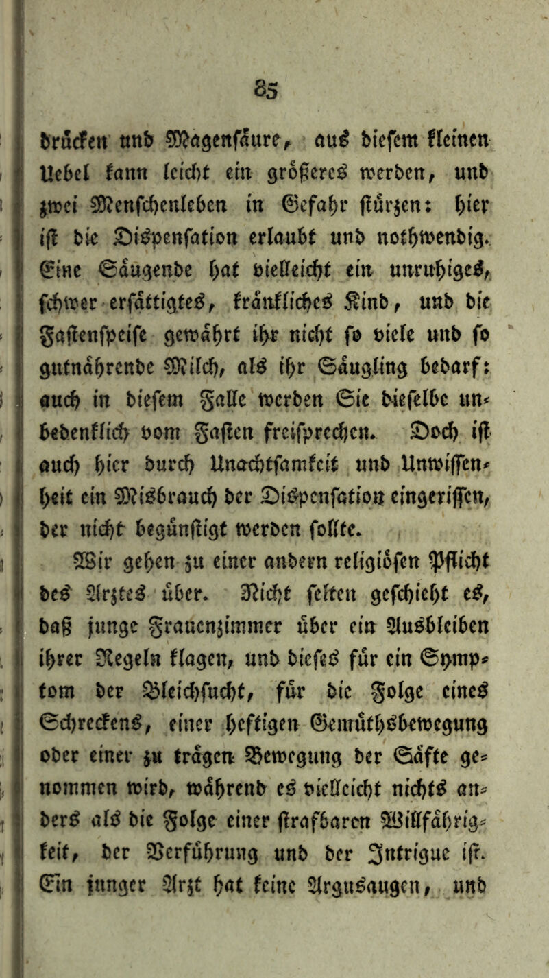 brucfeit unb Sttagenfdure, au£ biefent ffcrncn i Uebet fann tci'cbt ein grofercP werben , unb jwei Sföenfcbentcbcn in ©efabr fturjen: bier ■ ift bic SBpenfation erlaubt unb notbwenbig. i ©tue ©augenbe bat öießeicbt ein unruhige^, fcbwer erfattigteg, franflicbeö $inb, unb bie gajtenfpeife gewahrt »br nicht fo niete unb fo gutnabrenbe €9vtlcf?f aB ibr ©augltng bebarf: I I auch in biefent gatte werben ©ie biefelbe un* , bebenflicb nont gafien frcifprccbcn. £>ncb ift auct) ()icr bureb Unacbtfatnfcit unb Unwiffcn* ) I t>eit ein €D?i^broud> ber SiSpcnfation cingeriffcn, ber niebt begunftigf werben fottfe. II Sßir geben ju einer anbern religiofen Pflicht be£ 2frjte£ über. Stiebt fetten gefebiebt eg, ba§ junge grauenjimmer über ein 2lu£bleibcn ihrer Regeln flagen, unb biefet? für ein ©prnp* tom ber &feid)fucbt, für bic golge cine$ 11 ©d)retfenS, einer befttgen ©emufbtfbcwegung j I ober einer ju tragen Bewegung ber ©affe ge= notmuen wirb, wdbrenb cä nidteiebt nicbB an* j I bcr£ aB bie ^ofgc einer ftrafbaren Söittfabrig« 11 feit, ber 35crfubrung unb ber 3ntriguc ifr. ©in junger Sfrjt b<U feine 2trgtBaugcn, unb