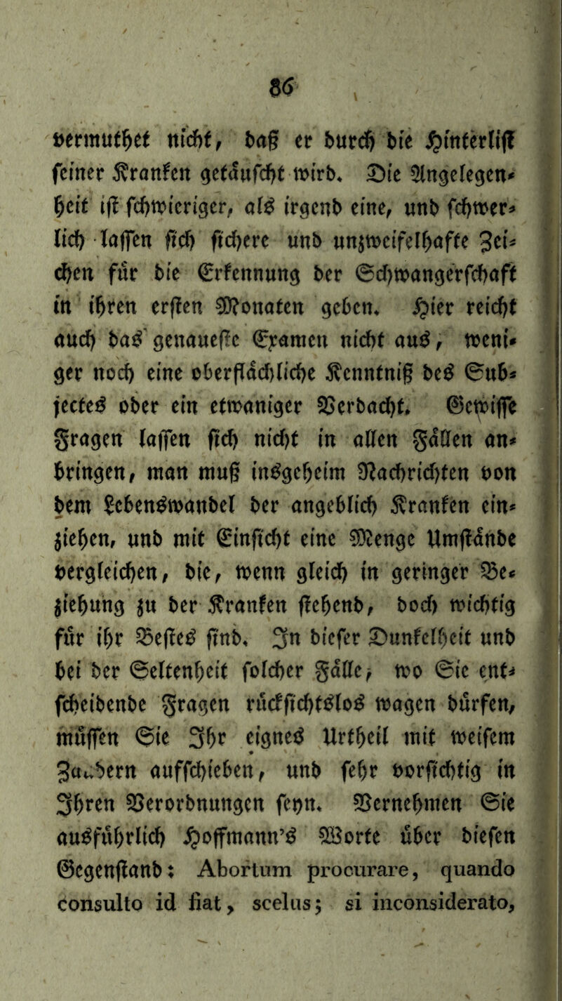 »ermufhet nicht, bag ec burcg bte J^intcrlif? feiner Uranien gcfdufcht wirb. Sie Singelegen* heit ijl fcgwicrigcr, alS irgenb eine, unb fd?tt>er=» lief) lagen geh ftcf>ere unb unjrocifetfjaffe 3ci* egen für bte Srfennung ber Sdpoangcrfchaft in ihren erflen CO?oitafcn ge6en. fjter reicht auch baS' genauege Syamen nicht auS, tt>ent* ger noch eine oberflächliche ^enntnig beS Sub* jecteS ober ein efioanigcr SSerbachf. ©ctoiffe fragen lafTen gd> nicht in allen gdüen an* bringen, ntan mug insgeheim 9iachrid)ten non beni £ebenSwanbel ber angeblich Uranien ein* jt’ehen, unb mit ^ingcht eine CDlenge Umgartbe Dergleichen, bic, wenn gleich in geringer 3$e* jiefjung ju ber Uranien gefjenb, boeg wichtig für if)t £egeS gnb, 3n biefer Sunfelgett unb bei ber Seltenheit fofeher gdtle^ wo Sie ent* fegeibenbe fragen fucfgcgtSloS wagen bürfen, muffen Sie 3gr eignes llrtheil mit weifern Räubern auffchteben, unb fehr t>orgd)tig in 3hren SSerorbmtngcn fet)tt. SSernehmen Sie ausführlich ijoffmann’S SBorte über biefen ©egenganb; Abortum procurare, quando Consulto id fiat, scelus; si inconsiderato.