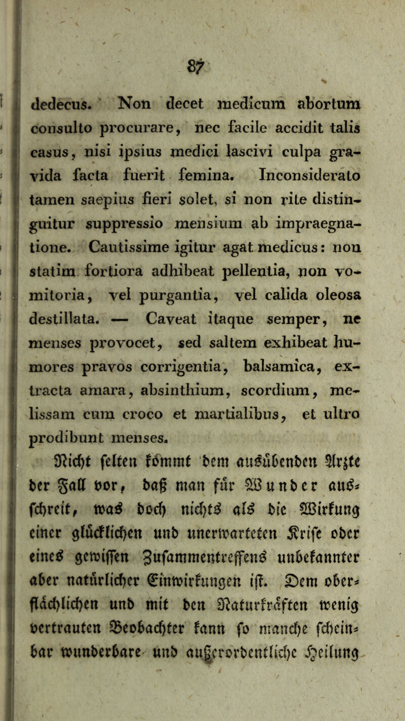 1 dedecus. Non decet medicum abortum : consulto procurare, nec facile accidit talis casus, nisi ipsius medici lascivi culpa gra- <; vida facta fuerit femina. InconsideraLo tarnen saepius fieri $olet, si non rite clistin- | guitur suppressio mensium ab impraegna- tione. Cautissime igitur agat medicus: non statim fortiora adhibeat pellentia, non vo- mitoria, yel purgantia, yel calida oleosa destillata. — Cayeat ltaque sernper, ne menses provocet, sed saltem exhibeat hu- mores pravos corrigentia, balsamica, ex- * tracta amara, absinthium, scordium, me- lissam cum croco et martialibus, et ultro prodibunt menses. 3Ric()t feiten fommt bcm augubenben $r$tc ber galt oor , baf man für Sßunber aug* fcf>rettf wag bocf) nichtg alg bie SBirfung einer glucflichen unb unerwarteten jvrife ober eineg gewtfien Swf^nimentrcffeng unbefannter aber natürlicher (£mwirfungen ifi £>cm ober* fldd>Iid?en unb mit ben 'Slatuxhaftcn wenig oertrauten Beobachter fann fo manche fchein* bar wunberbare unb au|crorbentlid)c Teilung