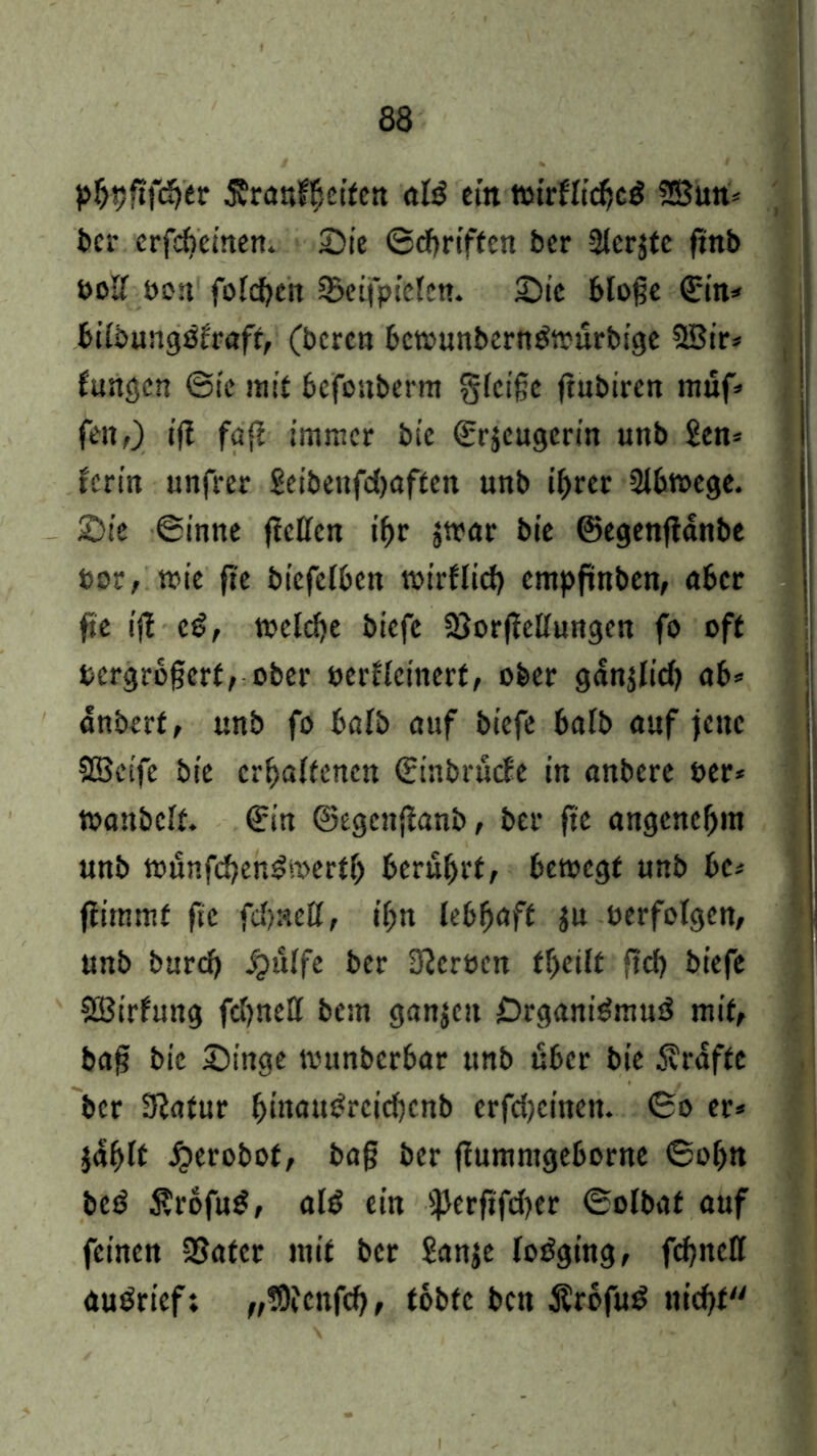 phhfifdjer ^ranf^ctfctt al£ ein wirflidc$ SSun* ber erfdeinen. Sie ©driften ber Sterjtc ftnb »oIT öon folden Steijpiclcn. Sic bloße ©in* bilbungöfraft, (beren bcwunberndtmrbige 38ir* fangen ©ic mit befonberm gleiße jtubiren rauf» feitf) iß faß immer bie (Erzeugerin unb £en* ferin unfrer Seibenfdaften unb ihrer Slbwege. Sie ©inne ßcllcn ihr jmar bie ©egenßanbe bor, wie fte biefelbett wirflid empftnben, aber fte iß eß, melde biefc SSorßellungen fo off bergroßerf, ober oerfleinerf, ober gdnjlid ab* dnberf, unb fo halb auf biefc halb auf jene SBeife bie erhaltenen ©inbnkfe in anbere ber* toanbclt. ©in ©egenßanb, ber fte angenehm unb wunfdendoerth berührt, bewegt unb bc* ßimmf fte fdneU, ihn lebhaft zu verfolgen, unb burd Jpulfe ber Heroen fheilt ftd biefc SBirfung fdnell bem ganjeit Organismus* mit, baß bie Singe munberbar unb über bie Kräfte ber 9Jafur hmauSrcidcnb crfdcincit. ©o er* jdhlf ijerobof, baß ber ßumntgeborne ©ohn beS $rofuS, als ein fjkrßfder ©olbaf auf feinen SSafcr mit ber Sanje loöging, fdnell auörief; „!Dfcttfdf tobte ben ÄrbfuS ttidt