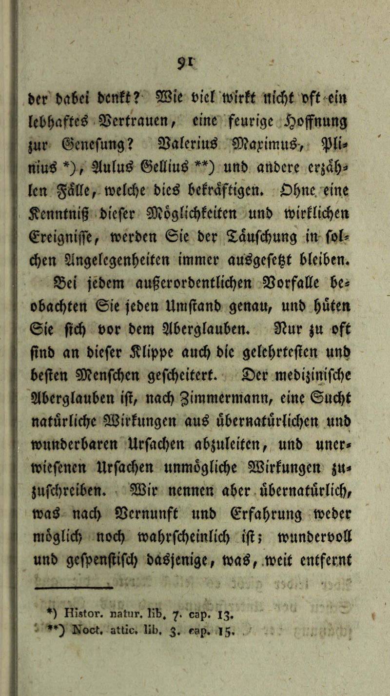 ber t>ö6ei bcnft? Sßte tue! wirft nidjf ©ft ein lebhafte^ SScrtrauen, eine feurige Hoffnung jur ©enefung? SJaleriutf $D?apimu£> <)}li* niu$ *>, Auluö ©eßiuö **) unb artbere crjal)* len g<fße, toeldje bie£ befrafttgen. £)bnc eine $cnntnif? biefer Sftoglicbfcitcn unb tt>trfltrf>en ©reignifie, t©erben 6ie ber Saufdjung in fol* d)en Angelegenheiten immer au$gefe£t bleiben. 53ei jebem aufjerorbentlicben 33orfaße be* obad)ten @ie jeben Umftanb genau, unb fjuten 6ie fid) ©or bem Aberglauben. 9?ur $u oft ftnb an biefer Klippe aud) bic gelehrteren unb heften SOtenfcßen gefeßeiterf. £>cr mebijinifdje Aberglauben ijt, nach ^immermann, ein© ©udft natürliche Sßirfungen auö überuaturlidKU unb tounberbaren Urfadjen abjuleiten, unb uner* toitfenen itrfaeßen unmögliche Söirfungen $u» jufdjreiben. SBir nennen aber übernatürlich, t©a$ nad) SScrnunff unb Erfahrung toeber möglich noch toahrfcßeinlid) ijt; t©unber©oß unb gefpenftifd) baöjtnige, t»a$, tocit entfernt *) Histor. natur. lib* 7. cap. 13, **) Noct. attic» lib, 3. rap. 15.