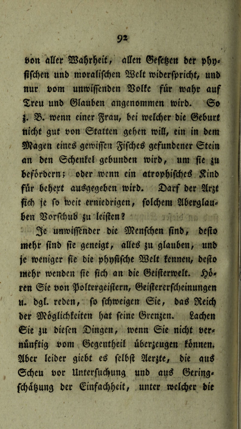 9* eott atfet SCSabrbeit, allen ©efef$ctt ber pbt)* fifcben unb moralifcben 2Bclt tvibcrfprtcfjt, unb nur uom unwiffenben SBolfe für toabt auf Sreu unb ©Inubcn angenommen wirb. ©o j. 35. wenn einer grau, bet welcher bie ©eburt «td)t gut »on ©taffen geben will, ein in bem 59?agen eined gewiffett gifdjcd gefunbener ©fein an ben ©djenfel gebunben wirb, um fte $u beforbern; ober wenn ein atropbifcbed Ätnb filr bebeyt angegeben wirb. 2>arf ber Slrjt fteb je fo weit erniebrigen, fold)em Slberglau» ben SSorfcbub ju teilten? 3e unwiffenber bie 93?enfcben ftnb, bejlo mebr ftnb fte geneigt, atfeö $u glauben, unb je weniger fte bie pf>t>fifd)e Söclf fennett, bcjto mebr wenben fte ftcb an bie ©eifterwelf. Jjo* ren ©ie uott ^oftergciflern, ©eiffererfd>einungen u. bgl. reben, fo febweigen ©ie, bad 3ieicb ber fSRbglicbfeiten bat feine @rcn$en. £acben ©ie ju biefen Gingen, wenn ©ie nid)f t»er< nfinffig uom ©egenfbetl uberjeugen fonnen. 2lber Iciber giebt ed felbft Sferjfe, bie au$ ©djeu uor Unfcrfitcbung unb aug ©ering* febagung ber ©infadjbcif, unter »eitler bie