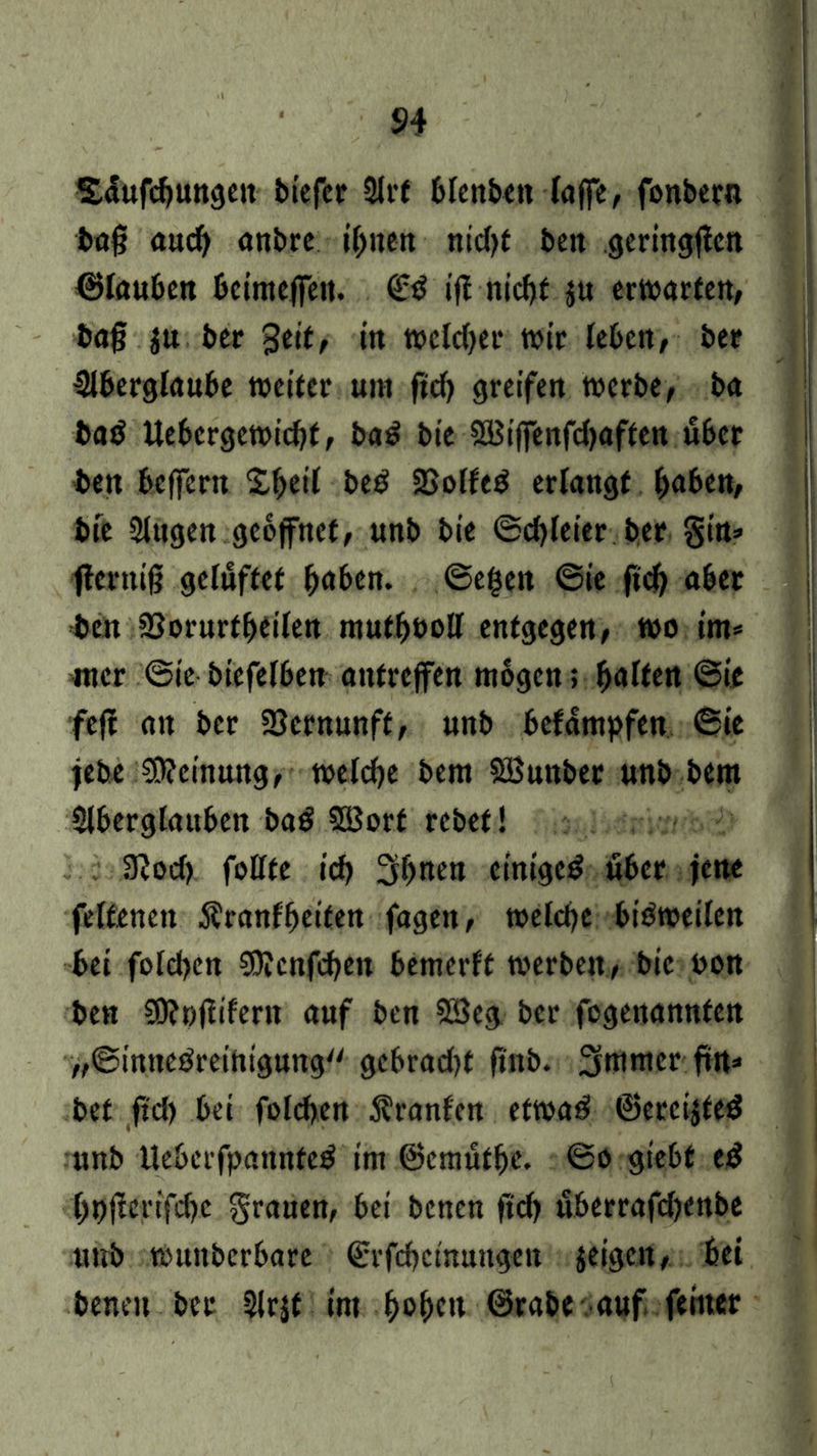 Säufcgungeit biefer 2lrf blenben laffe, fonbern bag aud) anbre t^nen nid)t beit geringgen ©tauben beimefieit. ifE nicgf ju erwarten/ bag $u ber gctt, in welcher wir leben/ ber Aberglaube weiter um ftd) greifen werbe/ ba ba$ Uebcrgewicgt, ba£ bie SBiffenfdjaften über ben beffent Xgeil bed 2Solfed erlangt gaben/ bie Augen geöffnet/ unb bie ©cgleier ber gin* gcrnig gelüftet gaben, ©egen ©ie ftcg aber ben Aorurtgeilen mutgöoll entgegen/ wo im* mcr ©ie biefelben aufreffen mögen> galten ©ie feg an ber Sernunft/ unb befämpfen ©ie jebe Meinung/ welcge bem SBunber unb bem Aberglauben ba£ ASorf rebet! 3?od> folffe icg 3gnen einiget öber jene felfenett Äranfgeiten fagett/ welcge bisweilen bei folcgen AJcnfcgeit bemertf werbeit/ bie bon ben 50?ßgiferit auf ben 2öeg ber fogenannten „©inneöreihtgung gebradg finb. 3mmer ftrt» bet ftcg bei folcgen Äranfen etwa$ ©ercijted unb Ueberfpannteä im ©emutge. @o giebf e$ gpgertfege grauen, bei benen ftd) itberrafdjenbe unb wunberbarc ©rfegetnungen jeigett/ bei beneit ber Slrjt int gegen ©rabe auf feiner