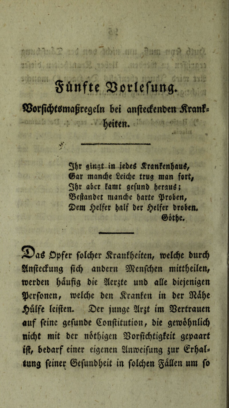 Sünfte 23odefun0. SJorfttftfömaßregeln bet anfiecfenbett .ftranfs Reifen. 3br gingt in icbcö £ranfen&au$, @ar mandje Seicfje trug man fort# 3&t aber famt gefunb beraub; S5e(Jatibct manche barte groben, 2>em Reifer b<ttf ber Reifer brobem ©btbe. £Da$ öpfer foldjer 5?ranff)eifen, t»elcf)e burefj Slnffecfung ftdj anbertt SOJenfdjen mittljeifett, »erben fmufts bie Sierße unb alle biejenigen «JJerfonctt, »cldjc ben Äranfen in ber OMfje J^uffe feijien. 2>er junge 2lrjf im Vertrauen auf feine gefuttbe €on|tifution, bie getvofjnlicb nicht mit ber n&t!jigett 2}orficf)tigfeif gepaart tjf, bebarf einer eigenen Stnmeifung jur €rf>al» tnng feiner ©efunb&eit in foldjen gatten «m fo