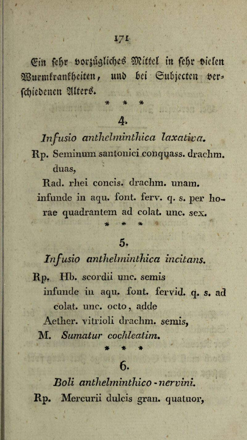 (£iit fcljr t>or$u<}ltd)«6 Sföttfel ttt fHu* tn’cfett 23urmfranfljcitfn, un& fcei ©ufcjecfcu fcer* fdpe&enett -2Uter£* * * * 4. Infusio anthelminthica laxativa. Rp. Seminum santonici conqqass. draclim. duas, Rad. rliei concis. drachm. unam. infunde in aqu. font. ferv. q. s* per ho- rae quadrantem ad colat. unc. sex. * # * 5♦ Infusio anthelminthica incibans. Rp. Hb. scordii unc. semis infunde in aqu. font. fervid. q. s. ad colat. unc. octo, adde Aetlier. vitrioli drachm. semis, M. Sumatur cochleatim. * * * 6. JBoli anthelminbhico -nervini. RP. Mercurii dulcis gran. quatuor,