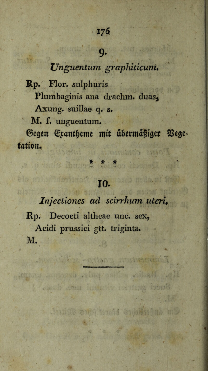 376 9- Unguentum graphiticum. Rp. Flor, sulphuris Plumbaginis ana drachm. duasj Axung. suilJae q. s. M. f. unguentum. ©egest ©j:antf)e»ic mit ä&evma|ji'gcr SSegc fartott* * * * 10. Injectiones ad scirrhum uterl, Rp. Decocti allheae unc. sex, Acidi prussici gtt. triginta. M.