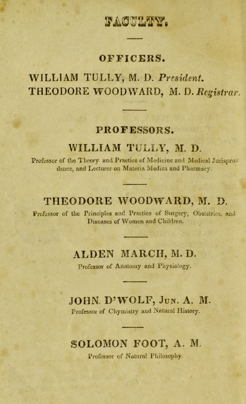 VA07IUF7i OFFICERS. WILLIAM TULLY, M. D. President. THEODORE WOODWARD, M. D. Registrar. PROFESSORS. WILLIAM TULLY, M. D. Professor of the Theory and Practice of Medicine and Medical Jurispru- dence, and Lecturer on Materia Medica and Pharmacy. THEODORE WOODWARD, M. D. Professor of the Principles and Practice of Surgery, Obstetrics, and Diseases of Women and Children. ALDEN MARCH, M. D. Professor of Anatomy and Physiology. JOHN. D’WOLF, Jun. A. M. Professor of Chymistry and Natural History. SOLOMON FOOT, A. M. Professor of Natural Philosophy.