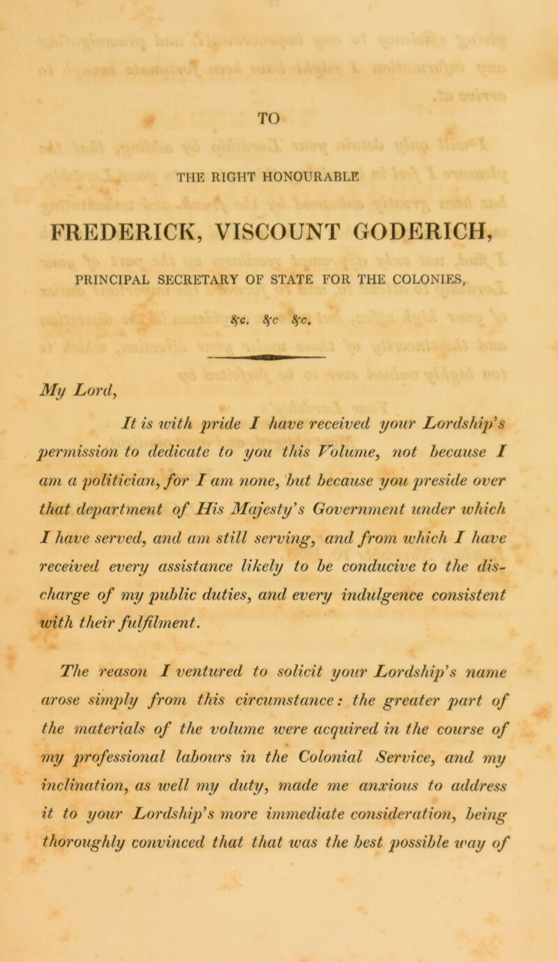 TO THE RIGHT HONOURABLE FREDERICK, VISCOUNT GODERICH, PRINCIPAL SECRETARY OF STATE FOR THE COLONIES, 3”c. 8fc 8fc. My Lord, It is with pride I have received your Lordship's permission to dedicate to you this Volume, not because I am a politician, for I am none, hut because you preside over that department of His Majesty's Government under which I have served, and am still serving, and from which I have received every assistance likely to he conducive to the dis- charge of my public duties, and every indulgence consistent ivith their fulfilment. The reason I ventured to solicit your Lordship's name arose simply from this circumstance: the greater part of the materials of the volume were acquired in the course of my professional labours in the Colonial Service, and my inclination, as well my duty, made me anxious to address it to your Lordship’s more immediate consideration, being thoroughly convinced that that was the best possible tray of