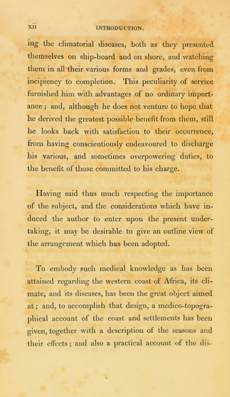 Xll ing the climatorial diseases, both as they presented themselves on ship-board and on shore, and watching them in all their various forms and grades, even from incipiency to completion. This peculiarity of service furnished him with advantages of no ordinary import- ance ; and, although he does not venture to hope that he derived the greatest possible benefit from them, still he looks back with satisfaction to their occurrence, from having conscientiously endeavoured to discharge his various, and sometimes overpowering duties, to the benefit of those committed to his charge. Having said thus much respecting the importance of the subject, and the considerations which have in- duced the author to enter upon the present under- taking, it may be desirable to give an outline view of the arrangement which has been adopted. To embody such medical knowledge as has been attained regarding the western coast of Africa, its cli- mate, and its diseases, has been the great object aimed at; and, to accomplish that design, a medico-topogra- phical account of the coast and settlements has been given, together with a description of the seasons and their effects ; and also a practical account of the dis-