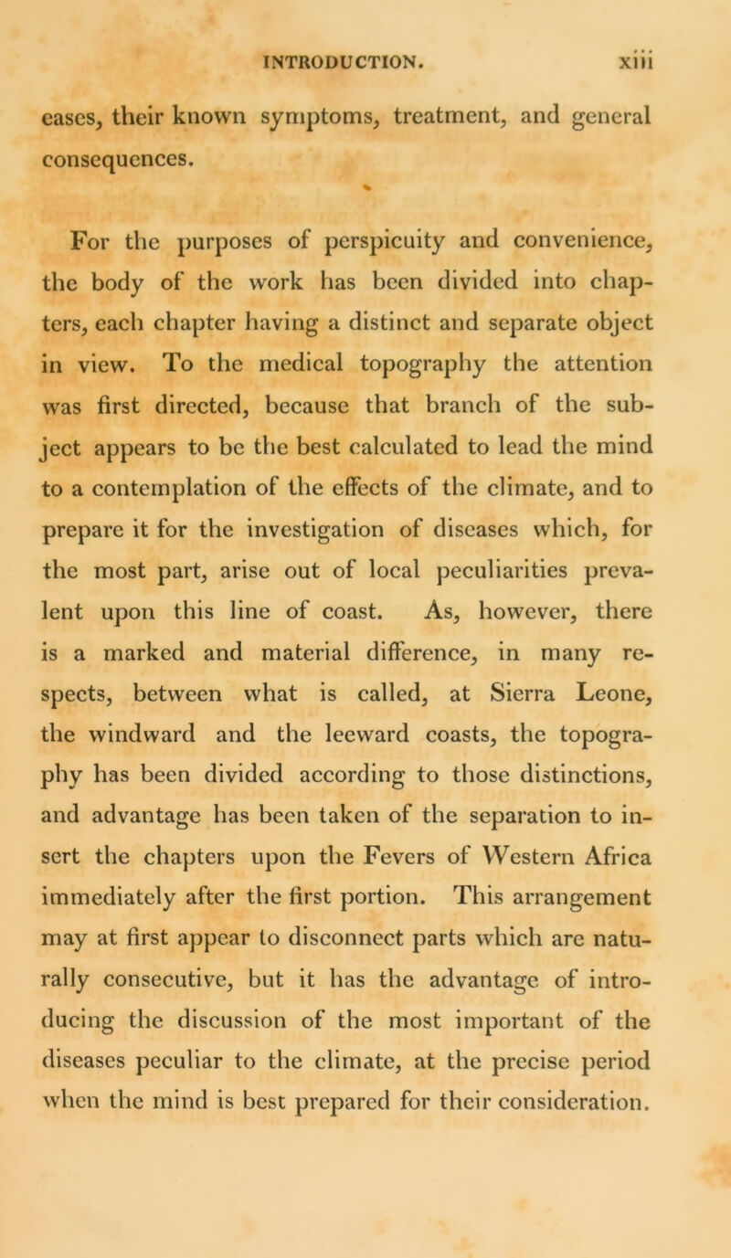 eases, their known symptoms, treatment, and general consequences. % For the purposes of perspicuity and convenience, the body of the work has been divided into chap- ters, each chapter having a distinct and separate object in view. To the medical topography the attention was first directed, because that branch of the sub- ject appears to be the best calculated to lead the mind to a contemplation of the effects of the climate, and to prepare it for the investigation of diseases which, for the most part, arise out of local peculiarities preva- lent upon this line of coast. As, however, there is a marked and material difference, in many re- spects, between what is called, at Sierra Leone, the windward and the leeward coasts, the topogra- phy has been divided according to those distinctions, and advantage has been taken of the separation to in- sert the chapters upon the Fevers of Western Africa immediately after the first portion. This arrangement may at first appear to disconnect parts which are natu- rally consecutive, but it has the advantage of intro- ducing the discussion of the most important of the diseases peculiar to the climate, at the precise period when the mind is best prepared for their consideration.