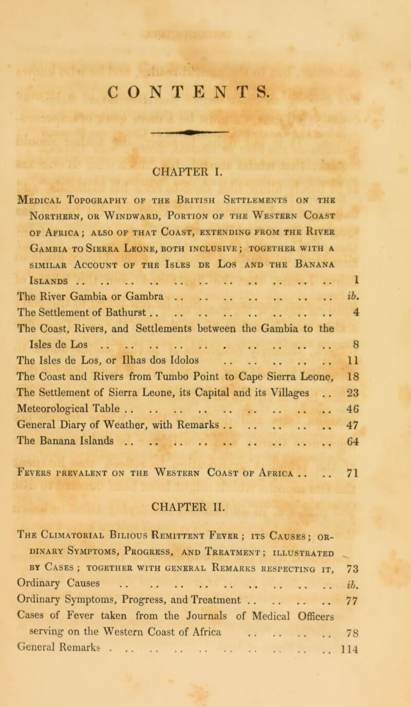 CONTENTS. CHAPTER I. Medical Topography of the British Settlements on the Northern, or Windward, Portion of the Western Coast of Africa; also of that Coast, extending from the River Gambia to Sierra Leone, both inclusive ; together with a similar Account of the Isles de Los and the Banana Islands 1 The River Gambia or Gambra ib. The Settlement of Bathurst 4 The Coast, Rivers, and Settlements between the Gambia to the Isles de Los 8 The Isles de Los, or Ilhas dos Idolos 11 The Coast and Rivers from Tumbo Point to Cape Sierra Leone, 18 The Settlement of Sierra Leone, its Capital and its Villages .. 23 Meteorolog-ical Table 46 General Diary of Weather, with Remarks 47 The Banana Islands 64 Fevers prevalent on the Western Coast of Africa .. .. 71 CHAPTER II. The Climatorial Bilious Remittent Fever; its Causes; or- dinary Symptoms, Progress, and Treatment ; illustrated by Cases ; together with general Remarks respecting it, 73 Ordinary Causes .. .. ib. Ordinary Symptoms, Progress, and Treatment 77 Cases of Fever taken from the Journals of Medical Officers serving* on the Western Coast of Africa 78 General Remarks 114