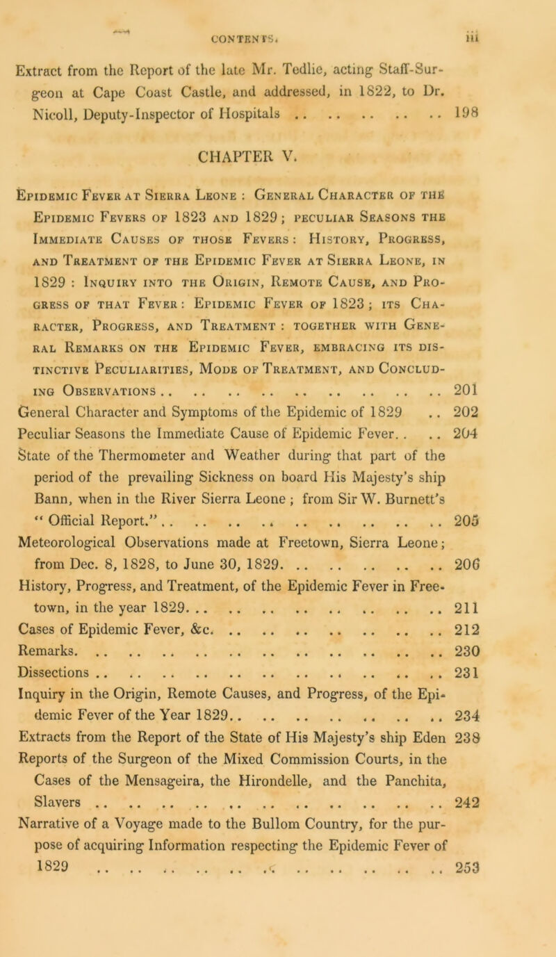 Extract from the Report of the lute Mr. Tedlie, acting Staff-Sur- geon at Cape Coast Castle, and addressed, in 1822, to Dr. Nicoll, Deputy-Inspector of Hospitals 198 CHAPTER V. Epidemic Fever at Sierra Leone : General Character of the Epidemic Fevers of 1823 and 1829; peculiar Seasons the Immediate Causes of those Fevers : History, Progress, and Treatment of the Epidemic Fever at Sierra Leone, in 1829 : Inquiry into the Origin, Remote Cause, and Pro- gress of that Fever: Epidemic Fever of 1823; its Cha- racter, Progress, and Treatment : together with Gene- ral Remarks on the Epidemic Fever, embracing its dis- tinctive Peculiarities, Mode of Treatment, and Conclud- ing Observations 201 General Character and Symptoms of the Epidemic of 1829 .. 202 Peculiar Seasons the Immediate Cause of Epidemic Fever. . .. 204 State of the Thermometer and Weather during that part of the period of the prevailing Sickness on board His Majesty’s ship Bann, when in the River Sierra Leone ; from Sir W. Burnett’s “ Official Report.” .. 205 Meteorological Observations made at Freetown, Sierra Leone; from Dec. 8, 1828, to June 30, 1829 206 History, Progress, and Treatment, of the Epidemic Fever in Free- town, in the year 1829 211 Cases of Epidemic Fever, &c 212 Remarks 230 Dissections.. ..231 Inquiry in the Origin, Remote Causes, and Progress, of the Epi- demic Fever of the Year 1829 234 Extracts from the Report of the State of His Majesty’s ship Eden 238 Reports of the Surgeon of the Mixed Commission Courts, in the Cases of the Mensageira, the Hirondelle, and the Panchita, Slavers 242 Narrative of a Voyage made to the Bullom Country, for the pur- pose of acquiring Information respecting the Epidemic Fever of 1829 253