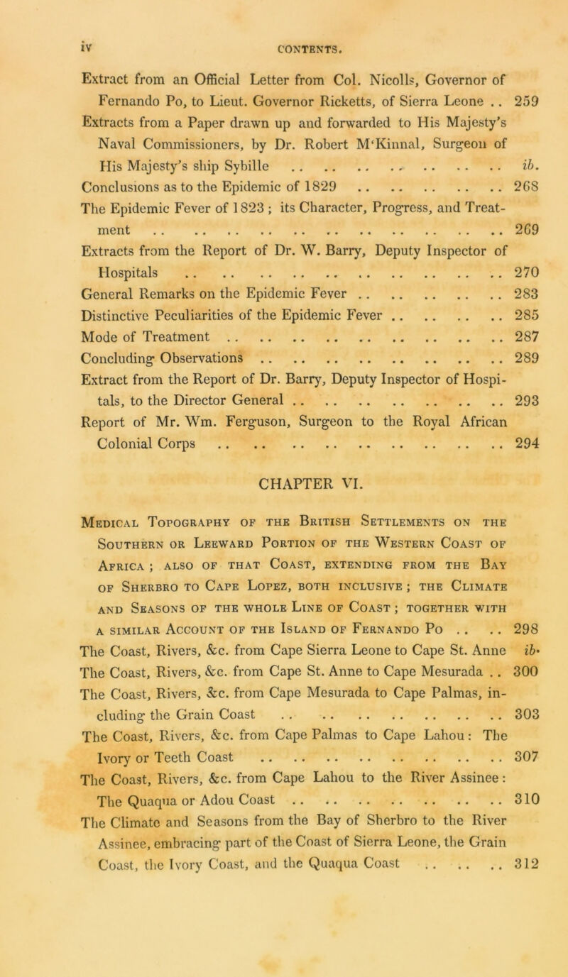 Extract from an Official Letter from Col. Nicolls, Governor of Fernando Po, to Lieut. Governor Ricketts, of Sierra Leone .. 259 Extracts from a Paper drawn up and forwarded to His Majesty’s Naval Commissioners, by Dr. Robert M'Kinnal, Surgeon of His Majesty’s ship Sybille ib. Conclusions as to the Epidemic of 1829 268 The Epidemic Fever of 1823 ; its Character, Progress, and Treat- ment 269 Extracts from the Report of Dr. W. Barry, Deputy Inspector of Hospitals 270 General Remarks on the Epidemic Fever 283 Distinctive Peculiarities of the Epidemic Fever 285 Mode of Treatment 287 Concluding- Observations 289 Extract from the Report of Dr. Barry, Deputy Inspector of Hospi- tals, to the Director General 293 Report of Mr. Wm. Ferg-uson, Surgeon to the Royal African Colonial Corps 294 CHAPTER VI. Medical Topography of the British Settlements on the Southern or Leeward Portion of the Western Coast of Africa ; also of that Coast, extending from the Bay of Sherbro to Cape Lopez, both inclusive ; the Climate and Seasons of the whole Line of Coast ; together with a similar Account of the Island of Fernando Po .. .. 298 The Coast, Rivers, &c. from Cape Sierra Leone to Cape St. Anne ib> The Coast, Rivers, &c. from Cape St. Anne to Cape Mesurada .. 300 The Coast, Rivers, 3cc. from Cape Mesurada to Cape Palmas, in- cluding the Grain Coast . . 303 The Coast, Rivers, &c. from Cape Palmas to Cape Lahou: The Ivory or Teeth Coast 307 The Coast, Rivers, &c. from Cape Lahou to the River Assinee: The Quaqua or Adou Coast 310 The Climate and Seasons from the Bay of Sherbro to the River Assinee, embracing part of the Coast of Sierra Leone, the Grain Coast, the Ivory Coast, and the Quaqua Coast 312