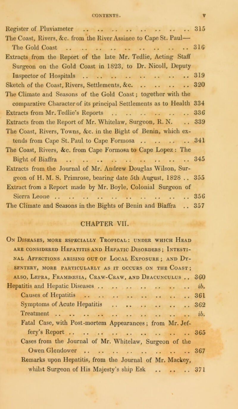 Register of Pluviameter 315 The Coast, Rivers, &c. from the River Assinee to Cape St. Paul— The Gold Coast 31G Extracts from the Report of the late Mr. Tedlie, Acting’ Staff Surgeon on the Gold Coast in 1823, to Dr. Nicoll, Deputy Inspector of Hospitals 319 Sketch of the Coast, Rivers, Settlements, &c 320 The Climate and Seasons of the Gold Coast; together with the comparative Character of its principal Settlements as to Health 334 Extracts from Mr. Tedlie’s Reports 33G Extracts from the Report of Mr. Whitelaw, Surgeon, R. N. .. 339 The Coast, Rivers, Towns, &c. in the Bight of Benin, which ex- tends from Cape St. Paul to Cape Formosa 341 The Coast, Rivers, See. from Cape Formosa to Cape Lopez : The Bight of Biaffra 345 Extracts from the Journal of Mr. Andrew Douglas Wilson, Sur- geon of H. M. S. Primrose, bearing date 5th August, 1828 .. 355 Extract from a Report made by Mr. Boyle, Colonial Surgeon of Sierra Leone 356 The Climate and Seasons in the Bights of Benin and Biaffra .. 357 CHAPTER VII. On Diseases, more especially Tropical: under which Head ARE CONSIDERED HEPATITIS AND HEPATIC1 DISORDERS ; INTESTI- NAL Affections arising out of Local Exposure ; and Dy- sentery, MORE PARTICULARLY AS IT OCCURS ON THE COAST ; also. Lepra, Frambiesia, Craw-Craw, and Dracunculus .. 3G0 Hepatitis and Hepatic Diseases ib. Causes of Hepatitis 361 Symptoms of Acute Hepatitis 362 Treatment ib. Fatal Case, with Post-mortem Appearances; from Mr. Jef- fery's Report , 365 Cases from the Journal of Mr. Whitelaw, Surgeon of the Owen Glendower 367 Remarks upon Hepatitis, from the Journal of Mr. Mackey, whilst Surgeon of His Majesty’s ship Esk 371