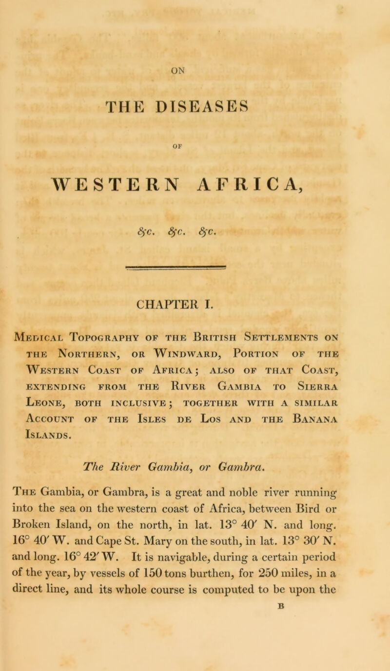 ON THE DISEASES OF WESTERN AFRICA, 8)'C. fyc. 8fC. CHAPTER I. Medical Topography of the British Settlements on the Northern, or Windward, Portion of the Western Coast of Africa; also of that Coast, EXTENDING FROM THE RlVER GAMBIA TO SlERRA Leone, both inclusive ; together with a similar Account of the Isles de Los and the Banana Islands. The River Gambia, or Gamhra. The Gambia, or Gambra, is a great and noble river running into the sea on the western coast of Africa, between Bird or Broken Island, on the north, in lat. 13° 40' N. and long. 16° 40' W. and Cape St. Mary on the south, in lat. 13° 30 N. and long. 16° 42' W. It is navigable, during a certain period of the year, by vessels of 150 tons burthen, for 250 miles, in a direct line, and its whole course is computed to be upon the B