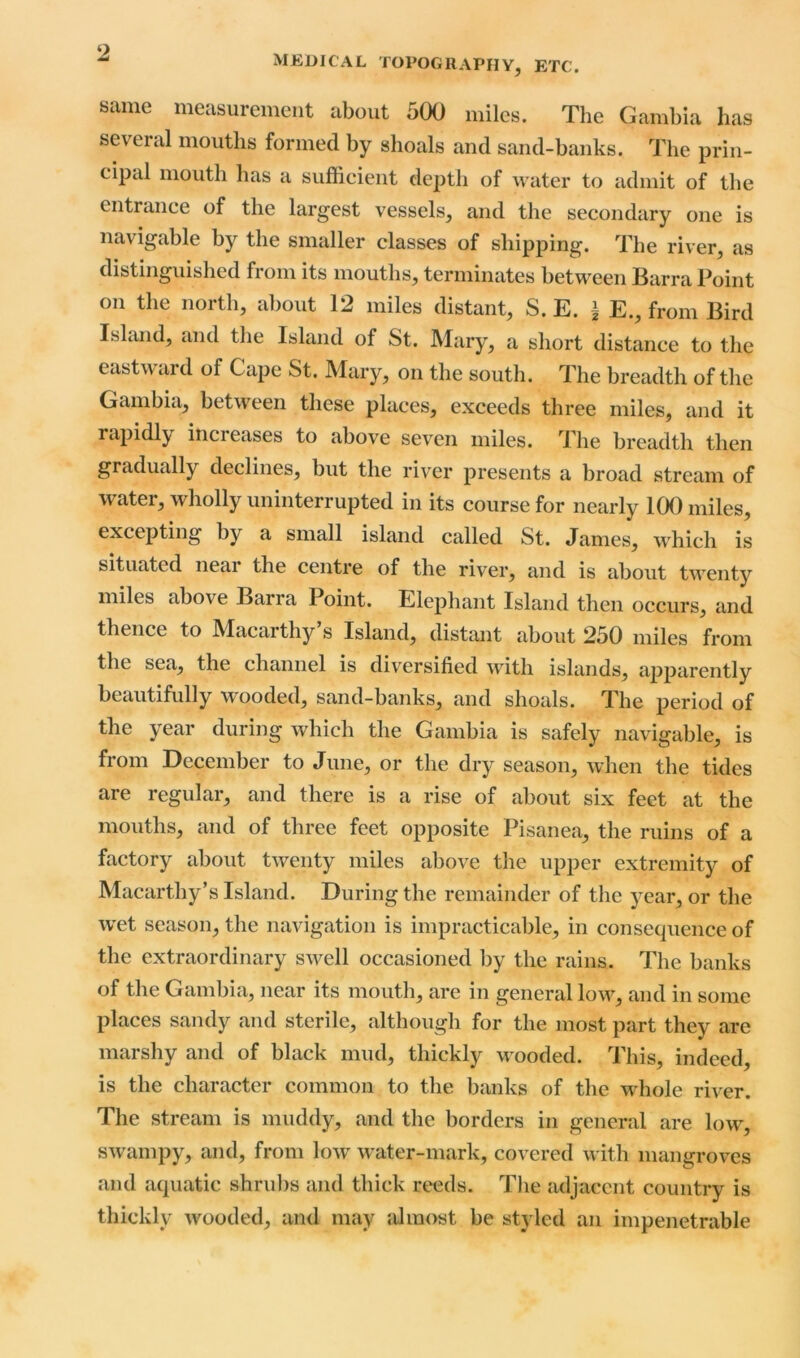 ‘2 MEDICAL TOPOGRAPHY, ETC. same measurement about 500 miles. The Gambia lias several mouths formed by shoals and sand-banks. The prin- cipal mouth has a sufficient depth of water to admit of the entrance of the largest vessels, and the secondary one is navigable by the smaller classes of shipping. The river, as distinguished from its mouths, terminates between Barra Point on the north, about 12 miles distant, S. E. ± E., from Bird Island, and the Island of St. Mary, a short distance to the eastward of Cape St. Mary, on the south. The breadth of the Gambia, between these places, exceeds three miles, and it rapidly increases to above seven miles. The breadth then gradually declines, but the river presents a broad stream of water, wholly uninterrupted in its course for nearly 100 miles, excepting by a small island called St. James, which is situated near the centre of the river, and is about twenty miles above Ban a 1 oint. Elephant Island then occurs, and thence to Macarthy’s Island, distant about 250 miles from the sea, the channel is diversified with islands, apparently beautifully wooded, sand-banks, and shoals. The period of the year during which the Gambia is safely navigable, is from December to June, or the dry season, when the tides are regular, and there is a rise of about six feet at the mouths, and of three feet opposite Pisanea, the ruins of a factory about twenty miles above the upper extremity of Macarthy’s Island. During the remainder of the year, or the wet season, the navigation is impracticable, in consequence of the extraordinary swell occasioned by the rains. The banks of the Gambia, near its mouth, are in general low, and in some places sandy and sterile, although for the most part they are marshy and of black mud, thickly wooded. This, indeed, is the character common to the banks of the whole river. The stream is muddy, and the borders in general are low, swampy, and, from low water-mark, covered with mangroves and aquatic shrubs and thick reeds. The adjacent country is thickly wooded, and may almost be styled an impenetrable