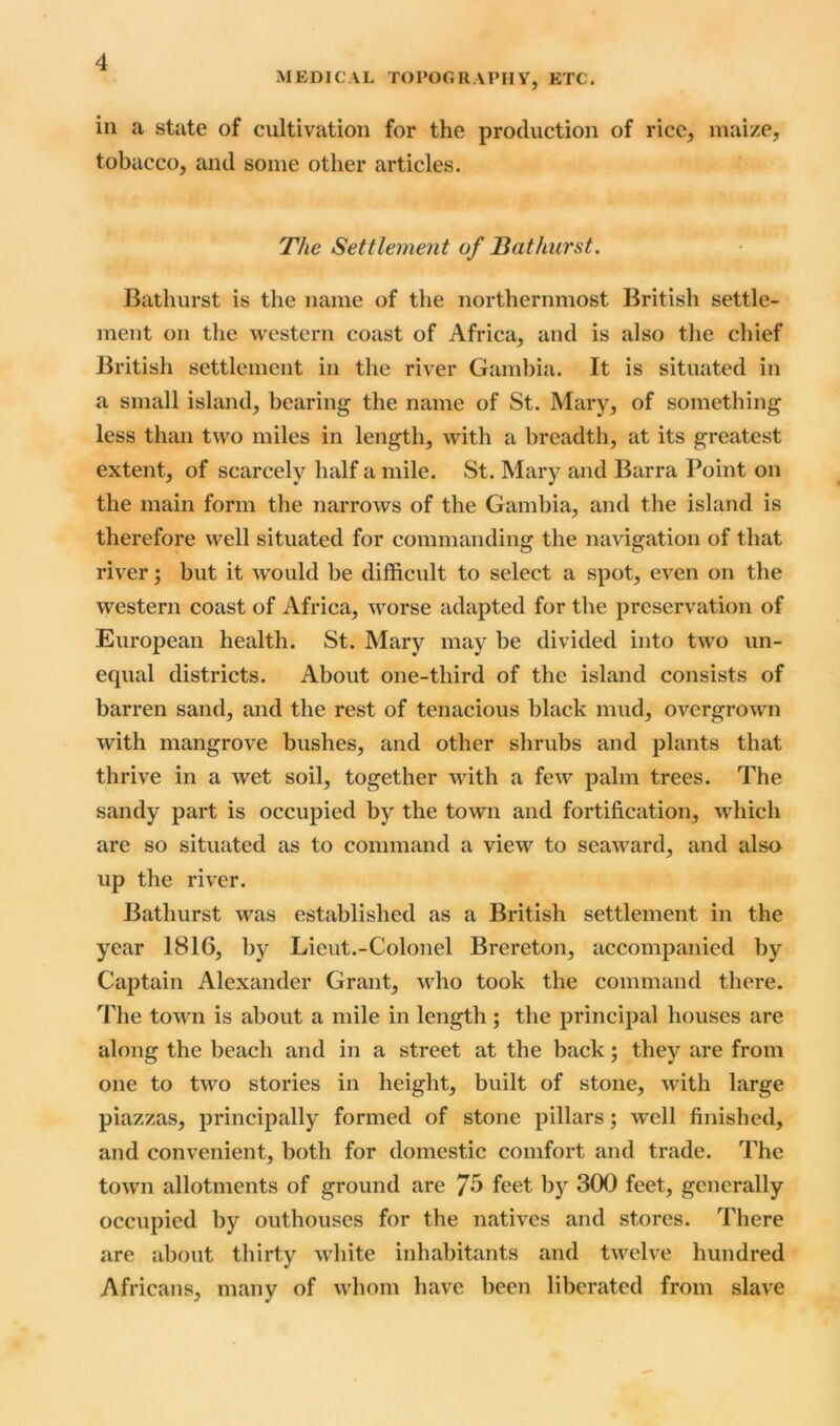 MEDICAL TOPOGRAPHY, ETC. in a state of cultivation for the production of rice, maize, tobacco, and some other articles. The Settlement of Bathurst. Bathurst is the name of the northernmost British settle- ment on the western coast of Africa, and is also the chief British settlement in the river Gambia. It is situated in a small island, bearing the name of St. Mary, of something less than two miles in length, with a breadth, at its greatest extent, of scarcely half a mile. St. Mary and Barra Point on the main form the narrows of the Gambia, and the island is therefore well situated for commanding the navigation of that river; but it would be difficult to select a spot, even on the western coast of Africa, worse adapted for the preservation of European health. St. Mary may be divided into two un- equal districts. About one-third of the island consists of barren sand, and the rest of tenacious black mud, overgrown with mangrove bushes, and other shrubs and plants that thrive in a wet soil, together with a few palm trees. The sandy part is occupied by the town and fortification, which are so situated as to command a view to seaward, and also up the river. Bathurst was established as a British settlement in the year 1816, by Lieut.-Colonel Brereton, accompanied by Captain Alexander Grant, who took the command there. The town is about a mile in length ; the principal houses are along the beach and in a street at the back; they are from one to two stories in height, built of stone, with large piazzas, principally formed of stone pillars; well finished, and convenient, both for domestic comfort and trade. The town allotments of ground are 75 feet by 300 feet, generally occupied by outhouses for the natives and stores. There are about thirty white inhabitants and twelve hundred Africans, many of whom have been liberated from slave