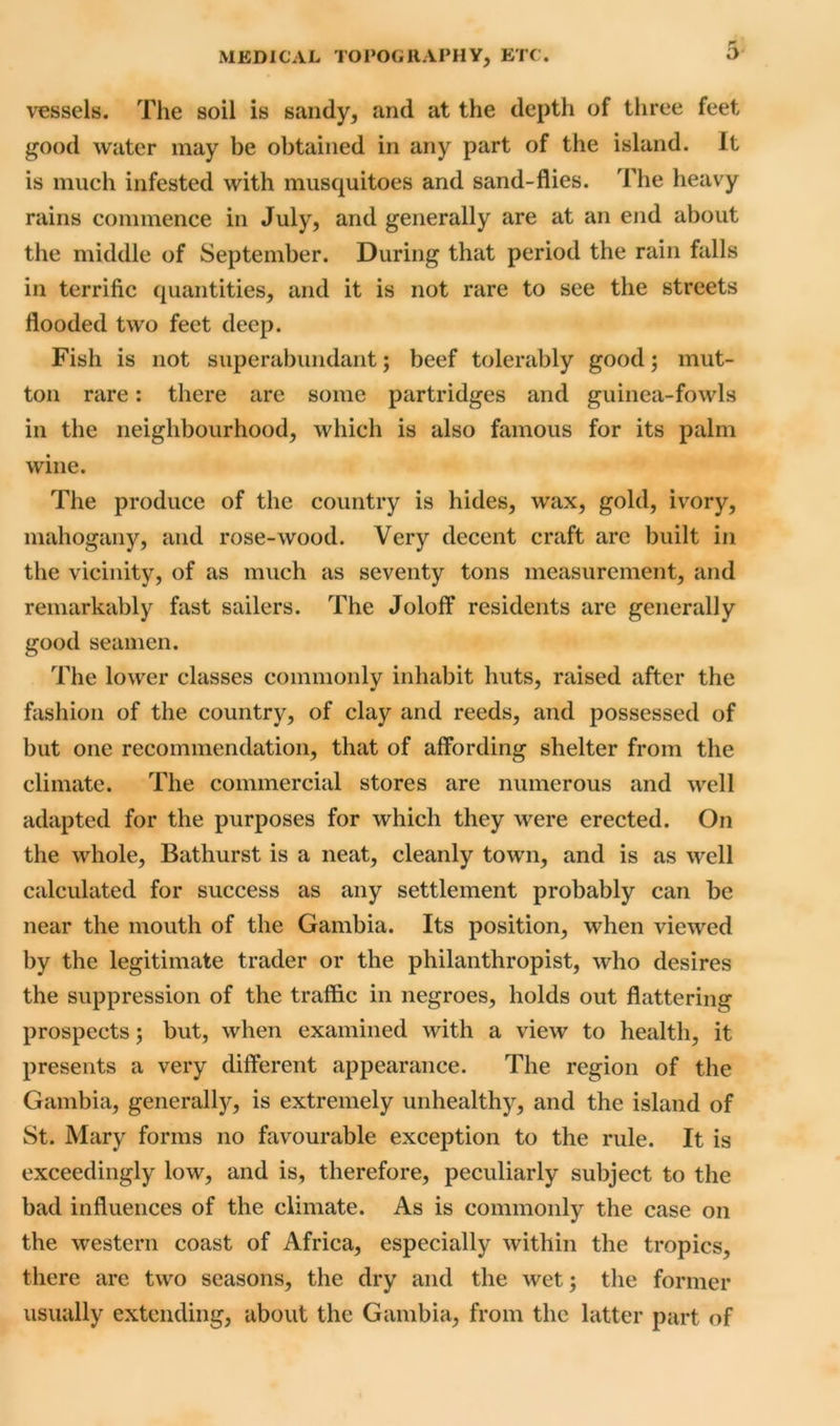 vessels. The soil is sandy, and at the depth of three feet good water may be obtained in any part of the island. It is much infested with musquitoes and sand-flies. The heavy rains commence in July, and generally are at an end about the middle of September. During that period the rain falls in terrific quantities, and it is not rare to see the streets flooded two feet deep. Fish is not superabundant; beef tolerably good; mut- ton rare: there are some partridges and guinea-fowls in the neighbourhood, which is also famous for its palm wine. The produce of the country is hides, wax, gold, ivory, mahogany, and rose-wood. Very decent craft are built in the vicinity, of as much as seventy tons measurement, and remarkably fast sailers. The Joloff residents are generally good seamen. The lower classes commonly inhabit huts, raised after the fashion of the country, of clay and reeds, and possessed of but one recommendation, that of affording shelter from the climate. The commercial stores are numerous and well adapted for the purposes for which they were erected. On the whole, Bathurst is a neat, cleanly town, and is as well calculated for success as any settlement probably can be near the mouth of the Gambia. Its position, when viewed by the legitimate trader or the philanthropist, who desires the suppression of the traffic in negroes, holds out flattering prospects; but, when examined with a view to health, it presents a very different appearance. The region of the Gambia, generally, is extremely unhealthy, and the island of St. Mary forms no favourable exception to the rule. It is exceedingly low, and is, therefore, peculiarly subject to the bad influences of the climate. As is commonly the case on the western coast of Africa, especially within the tropics, there arc two seasons, the dry and the wet; the former usually extending, about the Gambia, from the latter part of
