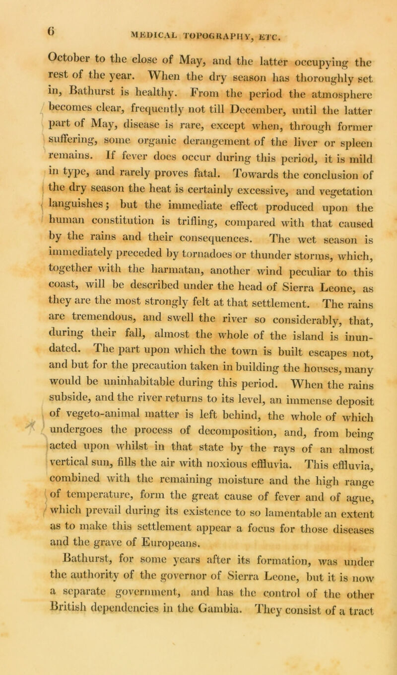 MEDICAL TOPOGRAPHV, ETC. A October to the close of May, and the latter occupying the rest of the year. When the dry season has thoroughly set in, Bathurst is healthy. From the period the atmosphere becomes clear, frequently not till December, until the latter Part of May, disease is rare, except when, through former suffering, some organic derangement of the liver or spleen remains. If fever does occur during this period, it is mild in type, and rarely proves fatal. Towards the conclusion of the dry season the heat is certainly excessive, and vegetation languishes; but the immediate effect produced upon the human constitution is trifling, compared with that caused by the rains and their consequences. The wet season is immediately preceded by tornadoes or thunder storms, which, together with the harmatan, another wind peculiar to this coast, will be described under the head of Sierra Leone, as they are the most strongly felt at that settlement. The rains arc tremendous, and swell the river so considerably, that, during theii fall, almost the whole of the island is inun- dated. Fhe part upon which the town is built escapes not, and but for the precaution taken in building the houses, many would be uninhabitable during this period. When the rains subside, and the river returns to its level, an immense deposit of vegeto-animal matter is left behind, the whole of which undergoes the process of decomposition, and, from being acted upon whilst in that state by the rays of an almost \ ertical sun, fills the air with noxious effluvia. This effluvia, combined with the remaining moisture and the high range of temperature, form the great cause of fever and of ague, which prevail during its existence to so lamentable an extent us to make this settlement appear a focus for those diseases and the grave of Europeans. Bathurst, for some years after its formation, was under the authority of the governor of Sierra Leone, but it is now a separate government, and has the control of the other British dependencies in the Gambia. They consist of a tract