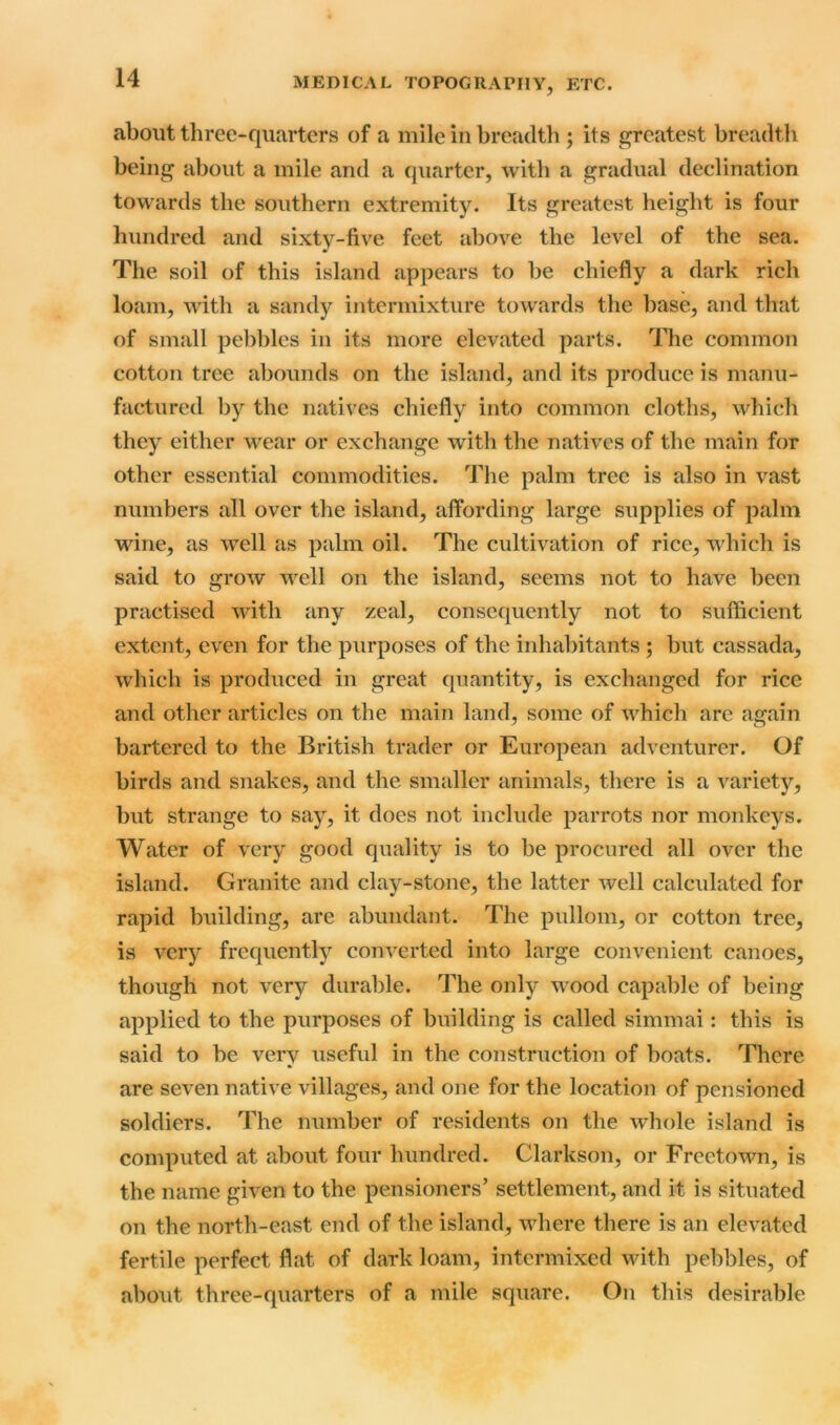 about three-quarters of a mile in breadth ; its greatest breadth being about a mile and a quarter, with a gradual declination towards the southern extremity. Its greatest height is four hundred and sixty-five feet above the level of the sea. The soil of this island appears to be chiefly a dark rich loam, with a sandy intermixture towards the base, and that of small pebbles in its more elevated parts. The common cotton tree abounds on the island, and its produce is manu- factured by the natives chiefly into common cloths, which they either wear or exchange with the natives of the main for other essential commodities. The palm tree is also in vast numbers all over the island, affording large supplies of palm wine, as well as palm oil. The cultivation of rice, which is said to grow well on the island, seems not to have been practised with any zeal, consequently not to sufficient extent, even for the purposes of the inhabitants ; but cassada, which is produced in great quantity, is exchanged for rice and other articles on the main land, some of which are again bartered to the British trader or European adventurer. Of birds and snakes, and the smaller animals, there is a variety, but strange to say, it does not include parrots nor monkeys. Water of very good quality is to be procured all over the island. Granite and clay-stone, the latter well calculated for rapid building, are abundant. The pullom, or cotton tree, is very frequently converted into large convenient canoes, though not very durable. The only wood capable of being applied to the purposes of building is called simmai: this is said to be very useful in the construction of boats. There are seven native villages, and one for the location of pensioned soldiers. The number of residents on the whole island is computed at about four hundred. Clarkson, or Freetown, is the name given to the pensioners’ settlement, and it is situated on the north-east end of the island, where there is an elevated fertile perfect flat of dark loam, intermixed with pebbles, of about three-quarters of a mile square. On this desirable