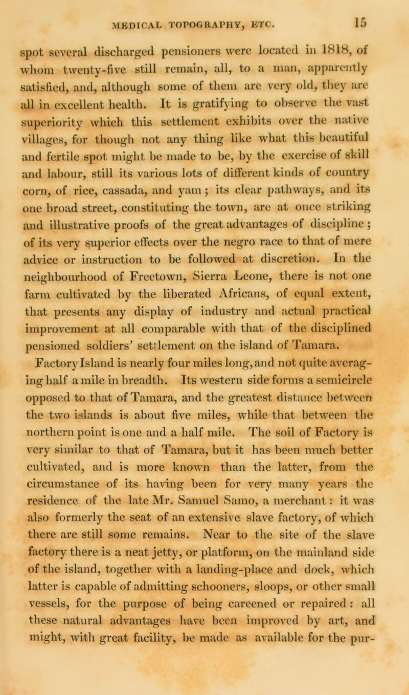 spot several discharged pensioners were located in 1818, of whom twenty-five still remain, all, to a man, apparently satisfied, and, although some of them are very old, they are all in excellent health. It is gratifying to observe the vast superiority which this settlement exhibits over the native villages, for though not any thing like what this beautiful and fertile spot might be made to be, by the exercise of skill and labour, still its various lots of different kinds of country corn, of rice, cassada, and yam; its clear pathways, and its one broad street, constituting the town, are at once striking and illustrative proofs of the great advantages of discipline ; of its very superior effects over the negro race to that of mere advice or instruction to be followed at discretion. In the neighbourhood of Freetown, Sierra Leone, there is not one farm cultivated by the liberated Africans, of equal extent, that presents any display of industry and actual practical improvement at all comparable with that of the disciplined pensioned soldiers’ settlement on the island of Tamara. Factory Island is nearly four miles long, and not quite averag- ing half a mile in breadth. Its western side forms a semicircle opposed to that of Tamara, and the greatest distance between the two islands is about five miles, while that between the northern point is one and a half mile. The soil of Factory is very similar to that of Tamara, but it has been much better cultivated, and is more known than the latter, from the circumstance of its having been for very many years the residence of the late Mr. Samuel Samo, a merchant: it was also formerly the seat of an extensive slave factory, of which there are still some remains. Near to the site of the slave factory there is a neat jetty, or platform, on the mainland side of the island, together with a landing-place and dock, which latter is capable of admitting schooners, sloops, or other small vessels, for the purpose of being careened or repaired : all these natural advantages have been improved by art, and might, with great facility, be made as available for the pur-