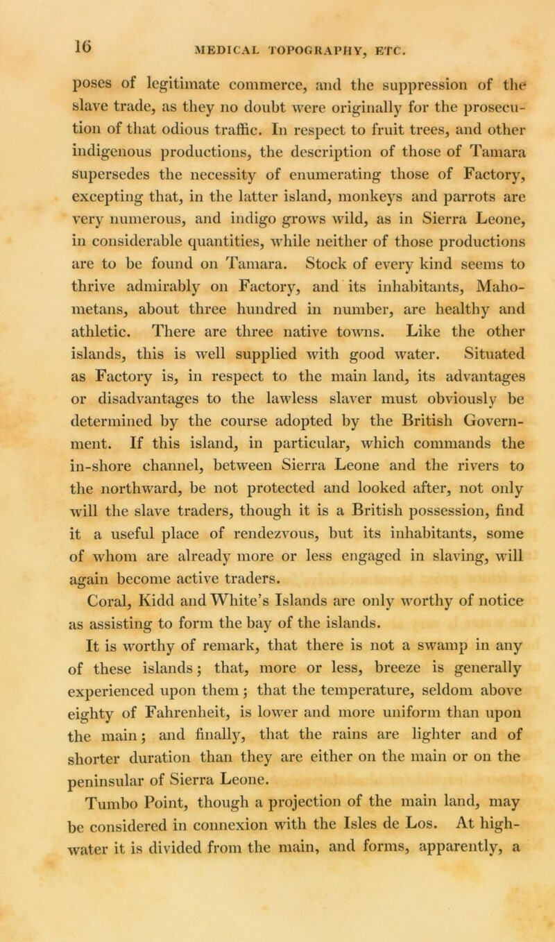 1(5 poses of legitimate commerce, and the suppression of the slave trade, as they no doubt were originally for the prosecu- tion of that odious traffic. In respect to fruit trees, and other indigenous productions, the description of those of Tamara supersedes the necessity of enumerating those of Factory, excepting that, in the latter island, monkeys and parrots are very numerous, and indigo grows wild, as in Sierra Leone, in considerable quantities, while neither of those productions are to be found on Tamara. Stock of every kind seems to thrive admirably on Factory, and its inhabitants, Maho- metans, about three hundred in number, are healthy and athletic. There are three native towns. Like the other islands, this is well supplied with good water. Situated as Factory is, in respect to the main land, its advantages or disadvantages to the lawless slaver must obviously be determined by the course adopted by the British Govern- ment. If this island, in particular, which commands the in-shore channel, between Sierra Leone and the rivers to the northward, be not protected and looked after, not only will the slave traders, though it is a British possession, find it a useful place of rendezvous, but its inhabitants, some of whom are already more or less engaged in slaving, will acrain become active traders. © Coral, Kidd and White’s Islands are only worthy of notice as assisting to form the bay of the islands. It is worthy of remark, that there is not a swamp in any of these islands; that, more or less, breeze is generally experienced upon them ; that the temperature, seldom above eighty of Fahrenheit, is lower and more uniform than upon the main; and finally, that the rains are lighter and of shorter duration than they are either on the main or on the peninsular of Sierra Leone. Tumbo Point, though a projection of the main land, may be considered in connexion with the Isles de Los. At high- water it is divided from the main, and forms, apparently, a