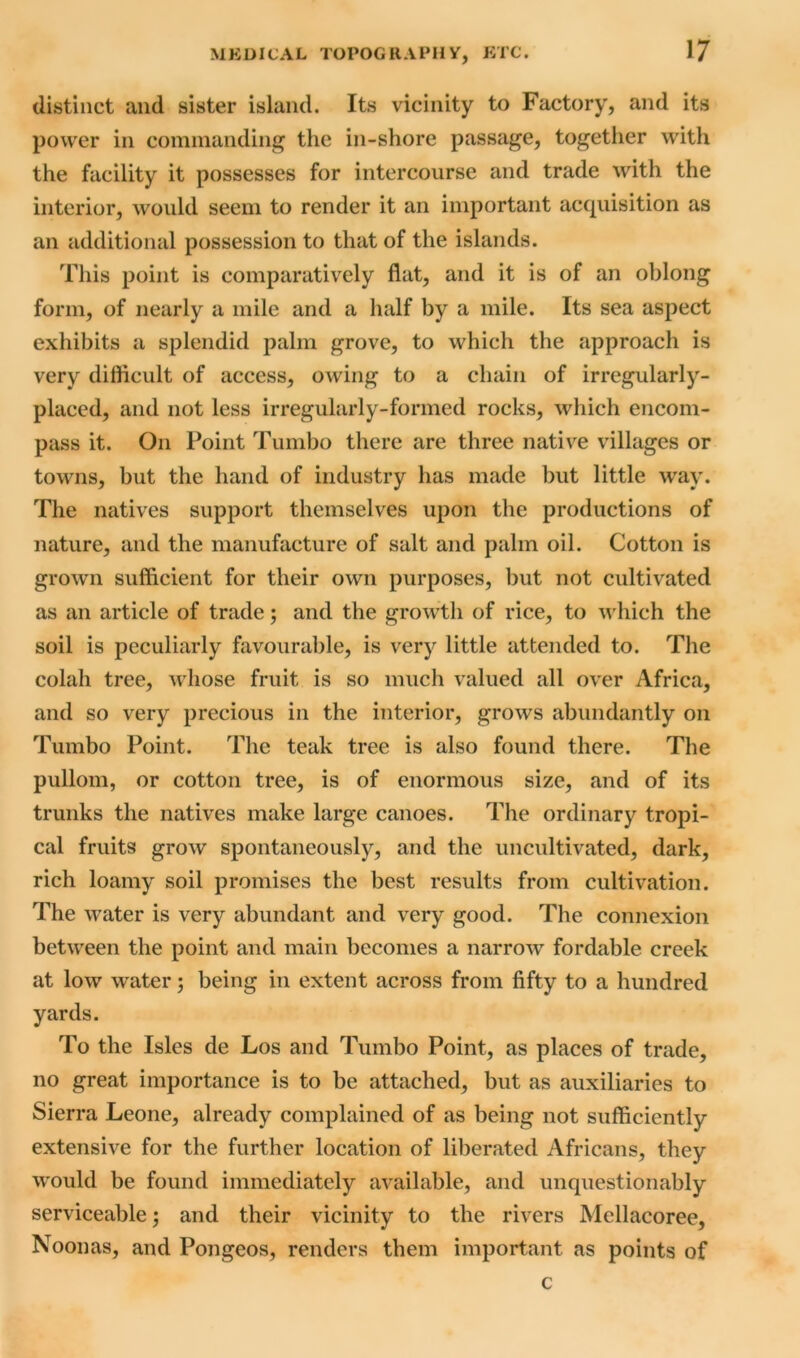 distinct and sister island. Its vicinity to Factory, and its power in commanding the in-shore passage, together with the facility it possesses for intercourse and trade with the interior, would seem to render it an important acquisition as an additional possession to that of the islands. This point is comparatively flat, and it is of an oblong form, of nearly a mile and a half by a mile. Its sea aspect exhibits a splendid palm grove, to which the approach is very difficult of access, owing to a chain of irregularly- placed, and not less irregularly-formed rocks, which encom- pass it. On Point Tumbo there are three native villages or towns, but the hand of industry has made but little way. The natives support themselves upon the productions of nature, and the manufacture of salt and palm oil. Cotton is grown sufficient for their own purposes, but not cultivated as an article of trade; and the growth of rice, to which the soil is peculiarly favourable, is very little attended to. The colah tree, whose fruit is so much valued all over Africa, and so very precious in the interior, grows abundantly on Tumbo Point. The teak tree is also found there. The pullom, or cotton tree, is of enormous size, and of its trunks the natives make large canoes. The ordinary tropi- cal fruits grow spontaneously, and the uncultivated, dark, rich loamy soil promises the best results from cultivation. The water is very abundant and very good. The connexion between the point and main becomes a narrow fordable creek at low water; being in extent across from fifty to a hundred yards. To the Isles de Los and Tumbo Point, as places of trade, no great importance is to be attached, but as auxiliaries to Sierra Leone, already complained of as being not sufficiently extensive for the further location of liberated Africans, they would be found immediately available, and unquestionably serviceable; and their vicinity to the rivers Mellacoree, Noonas, and Pongeos, renders them important as points of c