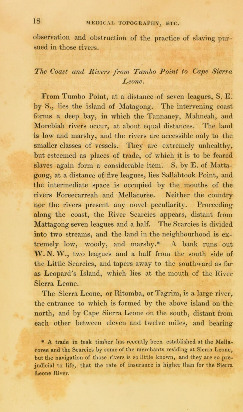 observation and obstruction of the practice of slaving pur- sued in those rivers. The Coast and Rivers from Tumho Point to Cape Sierra Leone. From Tumbo Point, at a distance of seven leagues, S. E. by S., lies the island of Matagong. The intervening coast forms a deep bay, in which the Tannaney, Mahneah, and Morebiah rivers occur, at about equal distances. The land is low and marshy, and the rivers are accessible only to the smaller classes of vessels. They are extremely unhealthy, but esteemed as places of trade, of which it is to be feared slaves again form a considerable item. S. by E. of Matta- gong, at a distance of five leagues, lies Sallahtook Point, and the intermediate space is occupied by the mouths of the rivers Foreecarreah and Mellacoree. Neither the country nor the rivers present any novel peculiarity. Proceeding along the coast, the River Searcies appears, distant from Mattagong seven leagues and a half. The Searcies is divided into two streams, and the land in the neighbourhood is ex- tremely low, woody, and marshy.* A bank runs out W. N. W., two leagues and a half from the south side of the Little Searcies, and tapers away to the southward as far as Leopard’s Island, which lies at the mouth of the River Sierra Leone. The Sierra Leone, or Ritomba, or Tagrim, is a large river, the entrance to which is formed by the above island on the north, and by Cape Sierra Leone on the south, distant from each other between eleven and twelve miles, and bearing * A trade in teak timber has recently been established at the Mella- coree and the Searcies by some of the merchants residing at Sierra Leone, but the navigation of those rivers is so little known, and they are so pre- judicial to life, that the rate of insurance is higher than for the Sierra Leone River.