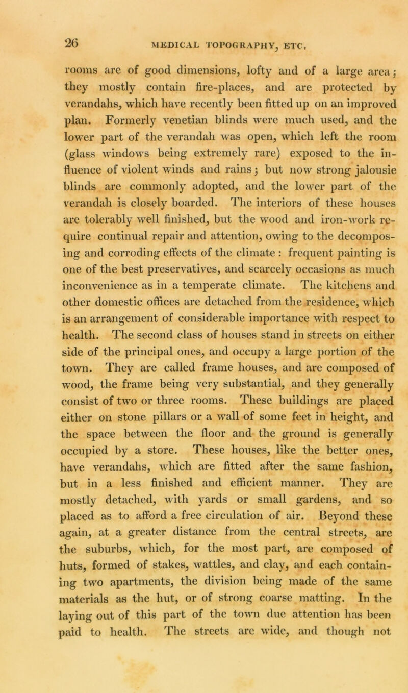 2G rooms are of good dimensions, lofty and of a large area; they mostly contain fire-places, and are protected by verandahs, which have recently been fitted up on an improved plan. Formerly Venetian blinds were much used, and the lower part of the verandah was open, which left the room (glass windows being extremely rare) exposed to the in- fluence of violent winds and rains ; but now strong jalousie blinds are commonly adopted, and the lower part of the verandah is closely boarded. The interiors of these houses are tolerably well finished, but the wood and iron-work re- quire continual repair and attention, owing to the decompos- ing and corroding effects of the climate : frequent painting is one of the best preservatives, and scarcely occasions as much inconvenience as in a temperate climate. The kitchens and other domestic offices are detached from the residence, which is an arrangement of considerable importance with respect to health. The second class of houses stand in streets on either side of the principal ones, and occupy a large portion of the town. They are called frame houses, and are composed of wood, the frame being very substantial, and they generally consist of two or three rooms. These buildings are placed either on stone pillars or a wall of some feet in height, and the space between the floor and the ground is generally occupied by a store. These houses, like the better ones, have verandahs, which are fitted after the same fashion, but in a less finished and efficient manner. They are mostly detached, with yards or small gardens, and so placed as to afford a free circulation of air. Beyond these again, at a greater distance from the central streets, are the suburbs, which, for the most part, are composed of huts, formed of stakes, wattles, and clay, and each contain- ing two apartments, the division being made of the same materials as the hut, or of strong coarse matting. In the laying out of this part of the town due attention has been paid to healtli. The streets arc wide, and though not