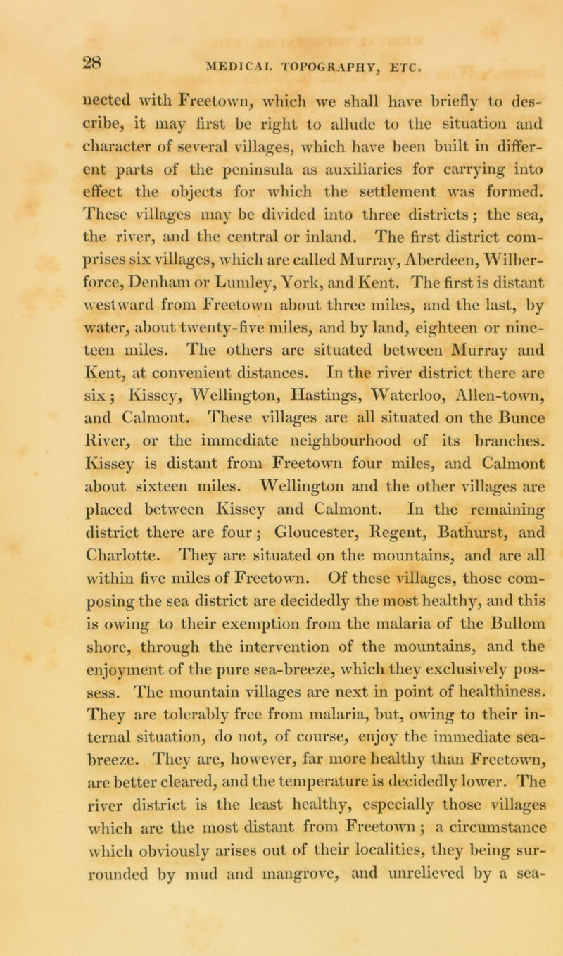 nected with Freetown, which we shall have briefly to des- cribe, it may first be right to allude to the situation and character of several villages, which have been built in differ- ent parts of the peninsula as auxiliaries for carrying into effect the objects for which the settlement was formed. These villages may be divided into three districts; the sea, the river, and the central or inland. The first district com- prises six villages, which are called Murray, Aberdeen, Wilber- force, Denham or Lumley, York, and Kent. The first is distant westward from Freetown about three miles, and the last, by water, about twenty-five miles, and by land, eighteen or nine- teen miles. The others are situated between Murray and Kent, at convenient distances. In the river district there are six; Kissey, Wellington, Hastings, Waterloo, Alien-town, and Calmont. These villages are all situated on the Bunce River, or the immediate neighbourhood of its branches. Kissey is distant from Freetown four miles, and Calmont about sixteen miles. Wellington and the other villages are placed between Kissey and Calmont. In the remaining district there are four; Gloucester, Regent, Bathurst, and Charlotte. They are situated on the mountains, and are all within five miles of Freetown. Of these villages, those com- posing the sea district are decidedly the most healthy, and this is owing to their exemption from the malaria of the Bullom shore, through the intervention of the mountains, and the enjoyment of the pure sea-breeze, which they exclusively pos- sess. The mountain villages are next in point of healthiness. They are tolerably free from malaria, but, owing to their in- ternal situation, do not, of course, enjoy the immediate sea- breeze. They are, however, far more healthy than Freetown, are better cleared, and the temperature is decidedly lower. The river district is the least healthy, especially those villages which are the most distant from Freetown; a circumstance which obviously arises out of their localities, they being sur- rounded by mud and mangrove, and unrelieved by a sea-