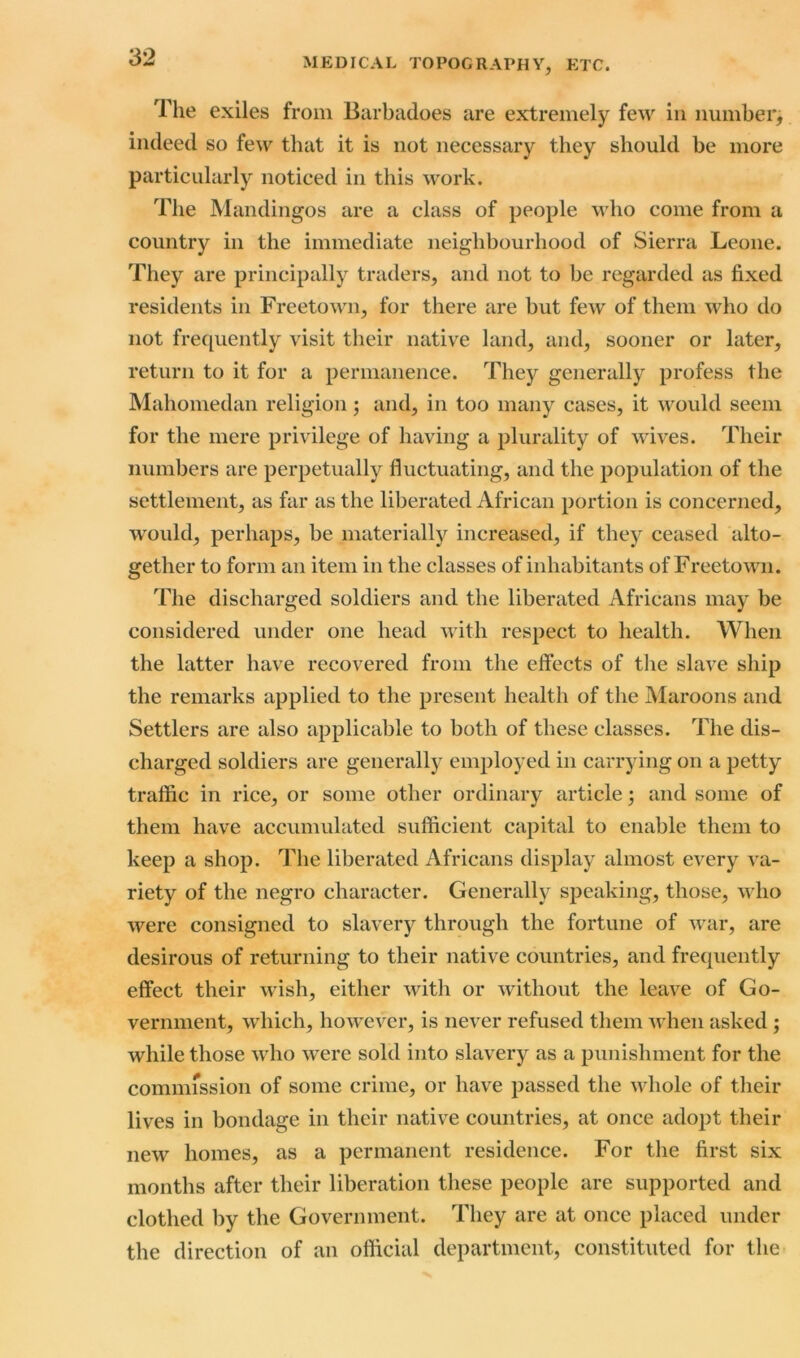 The exiles from Barbadoes are extremely few in number, indeed so few that it is not necessary they should be more particularly noticed in this work. The Mandingos are a class of people who come from a country in the immediate neighbourhood of Sierra Leone. They are principally traders, and not to be regarded as fixed residents in Freetown, for there are but few of them who do not frequently visit their native land, and, sooner or later, return to it for a permanence. They generally profess the Mahomedan religion; and, in too many cases, it would seem for the mere privilege of having a plurality of wives. Their numbers are perpetually fluctuating, and the population of the settlement, as far as the liberated African portion is concerned, would, perhaps, be materially increased, if they ceased alto- gether to form an item in the classes of inhabitants of Freetown. The discharged soldiers and the liberated Africans may be considered under one head with respect to health. When the latter have recovered from the effects of the slave ship the remarks applied to the present health of the Maroons and Settlers are also applicable to both of these classes. The dis- charged soldiers are generally employed in carrying on a petty traffic in rice, or some other ordinary article; and some of them have accumulated sufficient capital to enable them to keep a shop. The liberated Africans display almost every va- riety of the negro character. Generally speaking, those, who were consigned to slavery through the fortune of war, are desirous of returning to their native countries, and frequently effect their wish, either with or without the leave of Go- vernment, which, however, is never refused them when asked ; while those who were sold into slavery as a punishment for the commission of some crime, or have passed the whole of their lives in bondage in their native countries, at once adopt their new homes, as a permanent residence. For the first six months after their liberation these people are supported and clothed by the Government. They are at once placed under the direction of an official department, constituted for the