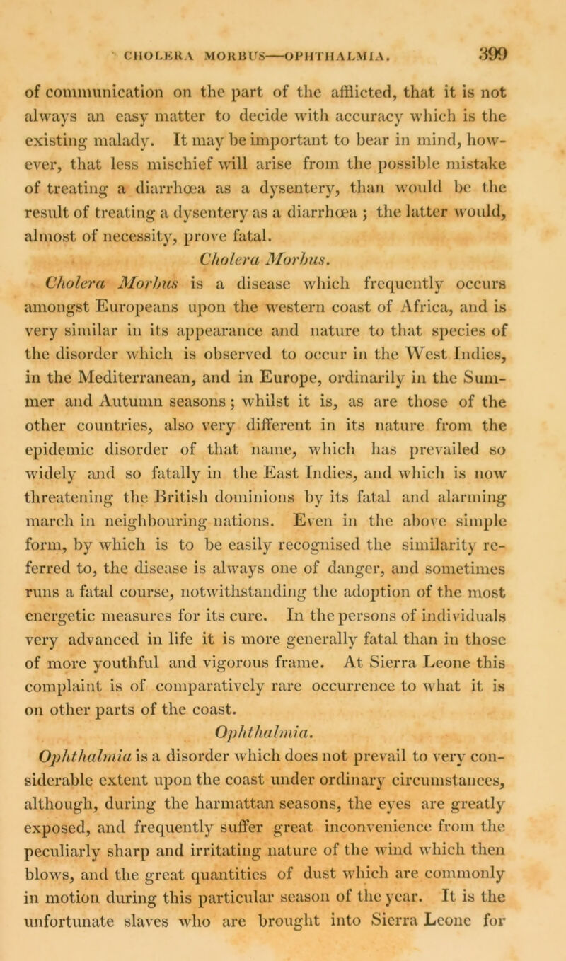 of communication on the part of the afflicted, that it is not always an easy matter to decide with accuracy which is the existing malady. It may he important to bear in mind, how- ever, that less mischief will arise from the possible mistake of treating a diarrhoea as a dysentery, than would be the result of treating a dysentery as a diarrhoea ; the latter would, almost of necessity, prove fatal. Cholera Morbus. Cholera Morbus is a disease which frequently occurs amongst Europeans upon the western coast of Africa, and is very similar in its appearance and nature to that species of the disorder which is observed to occur in the West Indies, in the Mediterranean, and in Europe, ordinarily in the Sum- mer and Autumn seasons; whilst it is, as are those of the other countries, also very different in its nature from the epidemic disorder of that name, which has prevailed so widely and so fatally in the East Indies, and which is now threatening the British dominions by its fatal and alarming march in neighbouring nations. Even in the above simple form, by which is to be easily recognised the similarity re- ferred to, the disease is always one of danger, and sometimes runs a fatal course, notwithstanding the adoption of the most energetic measures for its cure. In the persons of individuals very advanced in life it is more generally fatal than in those of more youthful and vigorous frame. At Sierra Leone this complaint is of comparatively rare occurrence to what it is on other parts of the coast. Ophthalmia. Ophthalmia is a disorder which does not prevail to very con- siderable extent upon the coast under ordinary circumstances, although, during the harmattan seasons, the eyes are greatly exposed, and frequently suffer great inconvenience from the peculiarly sharp and irritating nature of the wind which then blows, and the great quantities of dust which are commonly in motion during this particular season of the year. It is the unfortunate slaves who are brought into Sierra Leone for